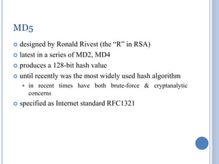 41
MD5
 designed by Ronald Rivest (the “R” in RSA)
 latest in a series of MD2, MD4
 produces a 128-bit hash value
 until recently was the most widely used hash algorithm
 in recent times have both brute-force & cryptanalytic
concerns
 specified as Internet standard RFC1321
 