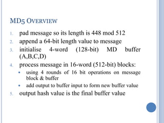 42
MD5 OVERVIEW
1. pad message so its length is 448 mod 512
2. append a 64-bit length value to message
3. initialise 4-word (128-bit) MD buffer
(A,B,C,D)
4. process message in 16-word (512-bit) blocks:
 using 4 rounds of 16 bit operations on message
block & buffer
 add output to buffer input to form new buffer value
5. output hash value is the final buffer value
 
