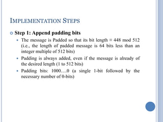 IMPLEMENTATION STEPS
 Step 1: Append padding bits
 The message is Padded so that its bit length ≡ 448 mod 512
(i.e., the length of padded message is 64 bits less than an
integer multiple of 512 bits)
 Padding is always added, even if the message is already of
the desired length (1 to 512 bits)
 Padding bits: 1000….0 (a single 1-bit followed by the
necessary number of 0-bits)
 
