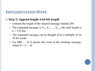 IMPLEMENTATION STEPS
 Step 2: Append length A 64-bit length
 contains the length of the original message modulo 264
 The expanded message is Y0, Y1, …, YL-1; the total length is
L × 512 bits
 The expanded message can be thought of as a multiple of 16
32-bit words
 Let M[0 … N-1] denote the word of the resulting message,
where N = L × 16
 