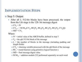 IMPLEMENTATION STEPS
 Step 5: Output
 After all L 512-bit blocks have been processed, the output
from the Lth stage is the 128- bit message digest
 CV0 = IV
 CVq+1 = SUM32(CVq, RFI[Yq, RFH[Yq, RFG[Yq, RFF[Yq, CVq]]])
 MD = CVL
Where
 IV = initial value of the ABCD buffer, defined in step 3
 Yq = the qth 512-bit block of the message
 L = the number of blocks in the message (including padding and
length fields)
 CVq = chaining variable processed with the qth block of the message
 RFx = round function using primitive logical function x
 MD = final message digest value
 SUM32 = addition modulo 232 performed separately on each word
 