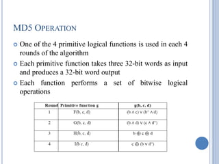 MD5 OPERATION
 One of the 4 primitive logical functions is used in each 4
rounds of the algorithm
 Each primitive function takes three 32-bit words as input
and produces a 32-bit word output
 Each function performs a set of bitwise logical
operations
 