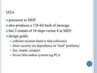 MD4
 precursor to MD5
 also produces a 128-bit hash of message
 has 3 rounds of 16 steps versus 4 in MD5
 design goals:
 collision resistant (hard to find collisions)
 direct security (no dependence on "hard" problems)
 fast, simple, compact
 favors little-endian systems (eg PCs)
 