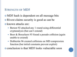 STRENGTH OF MD5
 MD5 hash is dependent on all message bits
 Rivest claims security is good as can be
 known attacks are:
 Berson 92 attacked any 1 round using differential
cryptanalysis (but can’t extend)
 Boer & Bosselaers 93 found a pseudo collision (again
unable to extend)
 Dobbertin 96 created collisions on MD compression
function (but initial constants prevent exploit)
 conclusion is that MD5 looks vulnerable soon
 