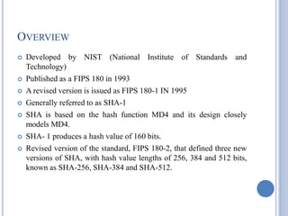 OVERVIEW
 Developed by NIST (National Institute of Standards and
Technology)
 Published as a FIPS 180 in 1993
 A revised version is issued as FIPS 180-1 IN 1995
 Generally referred to as SHA-1
 SHA is based on the hash function MD4 and its design closely
models MD4.
 SHA- 1 produces a hash value of 160 bits.
 Revised version of the standard, FIPS 180-2, that defined three new
versions of SHA, with hash value lengths of 256, 384 and 512 bits,
known as SHA-256, SHA-384 and SHA-512.
 