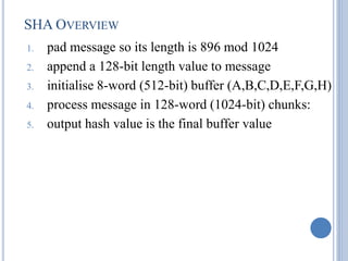 SHA OVERVIEW
1. pad message so its length is 896 mod 1024
2. append a 128-bit length value to message
3. initialise 8-word (512-bit) buffer (A,B,C,D,E,F,G,H)
4. process message in 128-word (1024-bit) chunks:
5. output hash value is the final buffer value
 