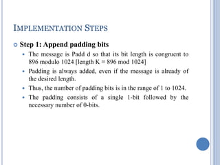 IMPLEMENTATION STEPS
 Step 1: Append padding bits
 The message is Padd d so that its bit length is congruent to
896 modulo 1024 [length K ≡ 896 mod 1024]
 Padding is always added, even if the message is already of
the desired length.
 Thus, the number of padding bits is in the range of 1 to 1024.
 The padding consists of a single 1-bit followed by the
necessary number of 0-bits.
 