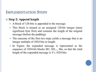 IMPLEMENTATION STEPS
 Step 2: Append length
 A block of 128-bits is appended to the message.
 This block is treated as an unsigned 128-bit integer (most
significant byte first) and contains the length of the original
message (before the padding).
 The outcome of the first two steps yields a message that is an
integer multiple of 1024 bits in length.
 In Figure, the expanded message is represented as the
sequence of 1024-bit blocks M1, M2,.., Mn, so that the total
length of the expanded message is N x 1024 bits.
 