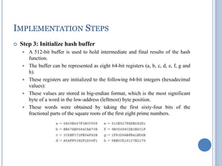 IMPLEMENTATION STEPS
 Step 3: Initialize hash buffer
 A 512-bit buffer is used to hold intermediate and final results of the hash
function.
 The buffer can be represented as eight 64-bit registers (a, b, c, d, e, f, g and
h).
 These registers are initialized to the following 64-bit integers (hexadecimal
values):
 These values are stored in big-endian format, which is the most significant
byte of a word in the low-address (leftmost) byte position.
 These words were obtained by taking the first sixty-four bits of the
fractional parts of the square roots of the first eight prime numbers.
 