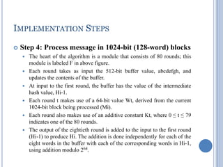 IMPLEMENTATION STEPS
 Step 4: Process message in 1024-bit (128-word) blocks
 The heart of the algorithm is a module that consists of 80 rounds; this
module is labeled F in above figure.
 Each round takes as input the 512-bit buffer value, abcdefgh, and
updates the contents of the buffer.
 At input to the first round, the buffer has the value of the intermediate
hash value, Hi-1.
 Each round t makes use of a 64-bit value Wt, derived from the current
1024-bit block being processed (Mi).
 Each round also makes use of an additive constant Kt, where 0 ≤ t ≤ 79
indicates one of the 80 rounds.
 The output of the eightieth round is added to the input to the first round
(Hi-1) to produce Hi. The addition is done independently for each of the
eight words in the buffer with each of the corresponding words in Hi-1,
using addition modulo 264.
 