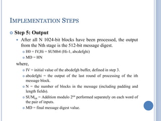 IMPLEMENTATION STEPS
 Step 5: Output
 After all N 1024-bit blocks have been processed, the output
from the Nth stage is the 512-bit message digest.
 H0 = IV,Hi = SUM64 (Hi-1, abcdefghi)
 MD = HN
where,
 IV = initial value of the abcdefgh buffer, defined in step 3.
 abcdefghi = the output of the last round of processing of the ith
message block.
 N = the number of blocks in the message (including padding and
length fields).
 SUM64 = Addition modulo 264 performed separately on each word of
the pair of inputs.
 MD = final message digest value.
 