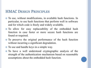 HMAC DESIGN PRINCIPLES
 To use, without modifications, in available hash functions. In
particular, to use hash functions that perform well in software
and for which code is freely and widely available.
 To allow for easy replaceability of the embedded hash
function in case faster or more secure hash functions are
found or required.
 To preserve the original performance of the hash function
without incurring a significant degradation.
 To use and handle keys in a simple way.
 To have a well understood cryptographic analysis of the
strength of the authentication mechanism based on reasonable
assumptions about the embedded hash function.
 