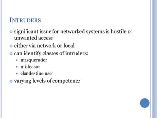 INTRUDERS
 significant issue for networked systems is hostile or
unwanted access
 either via network or local
 can identify classes of intruders:
 masquerader
 misfeasor
 clandestine user
 varying levels of competence
 