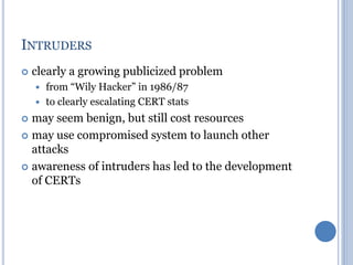 INTRUDERS
 clearly a growing publicized problem
 from “Wily Hacker” in 1986/87
 to clearly escalating CERT stats
 may seem benign, but still cost resources
 may use compromised system to launch other
attacks
 awareness of intruders has led to the development
of CERTs
 