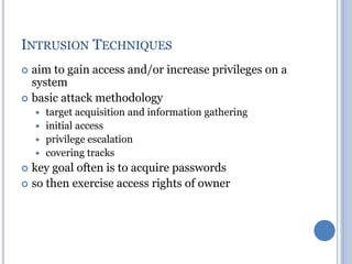 INTRUSION TECHNIQUES
 aim to gain access and/or increase privileges on a
system
 basic attack methodology
 target acquisition and information gathering
 initial access
 privilege escalation
 covering tracks
 key goal often is to acquire passwords
 so then exercise access rights of owner
 
