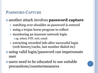 PASSWORD CAPTURE
 another attack involves password capture
 watching over shoulder as password is entered
 using a trojan horse program to collect
 monitoring an insecure network login
 eg. telnet, FTP, web, email
 extracting recorded info after successful login
(web history/cache, last number dialed etc)
 using valid login/password can impersonate
user
 users need to be educated to use suitable
precautions/countermeasures
 