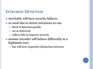 INTRUSION DETECTION
 inevitably will have security failures
 so need also to detect intrusions so can
 block if detected quickly
 act as deterrent
 collect info to improve security
 assume intruder will behave differently to a
legitimate user
 but will have imperfect distinction between
 
