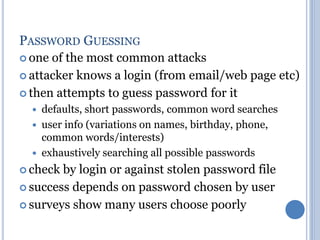 PASSWORD GUESSING
 one of the most common attacks
 attacker knows a login (from email/web page etc)
 then attempts to guess password for it
 defaults, short passwords, common word searches
 user info (variations on names, birthday, phone,
common words/interests)
 exhaustively searching all possible passwords
 check by login or against stolen password file
 success depends on password chosen by user
 surveys show many users choose poorly
 