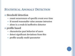 STATISTICAL ANOMALY DETECTION
 threshold detection
 count occurrences of specific event over time
 if exceed reasonable value assume intrusion
 alone is a crude & ineffective detector
 profile based
 characterize past behavior of users
 detect significant deviations from this
 profile usually multi-parameter
 