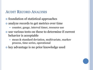 AUDIT RECORD ANALYSIS
 foundation of statistical approaches
 analyze records to get metrics over time
 counter, gauge, interval timer, resource use
 use various tests on these to determine if current
behavior is acceptable
 mean & standard deviation, multivariate, markov
process, time series, operational
 key advantage is no prior knowledge used
 