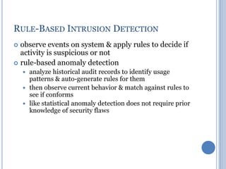 RULE-BASED INTRUSION DETECTION
 observe events on system & apply rules to decide if
activity is suspicious or not
 rule-based anomaly detection
 analyze historical audit records to identify usage
patterns & auto-generate rules for them
 then observe current behavior & match against rules to
see if conforms
 like statistical anomaly detection does not require prior
knowledge of security flaws
 