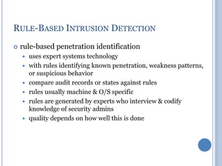 RULE-BASED INTRUSION DETECTION
 rule-based penetration identification
 uses expert systems technology
 with rules identifying known penetration, weakness patterns,
or suspicious behavior
 compare audit records or states against rules
 rules usually machine & O/S specific
 rules are generated by experts who interview & codify
knowledge of security admins
 quality depends on how well this is done
 