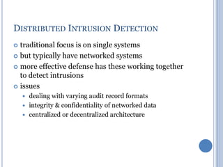 DISTRIBUTED INTRUSION DETECTION
 traditional focus is on single systems
 but typically have networked systems
 more effective defense has these working together
to detect intrusions
 issues
 dealing with varying audit record formats
 integrity & confidentiality of networked data
 centralized or decentralized architecture
 