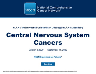 NCCN Guidelines for Patients®
Version 3.2020 , 09/11/20 © 2020 National Comprehensive Cancer Network®
(NCCN®
), All rights reserved. NCCN Guidelines®
and this illustration may not be reproduced in any form without the express written permission of NCCN.
NCCN Clinical Practice Guidelines in Oncology (NCCN Guidelines®
)
Central Nervous System
Cancers
Version 3.2020 — September 11, 2020
Continue
 