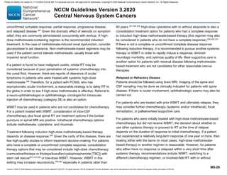 Version 3.2020 © 2020 National Comprehensive Cancer Network©
(NCCN©
), All rights reserved. NCCN Guidelines®
and this illustration may not be reproduced in any form without the express written permission of NCCN.
NCCN Guidelines Version 3.2020
Central Nervous System Cancers
MS-29
unconfirmed complete response, partial response, progressive disease,
and relapsed disease.297
Given the dramatic effect of steroids on symptom
relief, they are commonly administered concurrently with workup. A high-
dose methotrexate-containing regimen is the recommended induction
treatment. In the case of methotrexate-induced renal dysfunction, consider
glucarpidase to aid clearance. Non–methotrexate-based regimens may be
used if the patient cannot tolerate methotrexate, usually those with
impaired renal function.
If a patient is found to have malignant uveitis, orbital RT may be
considered because of poor penetration of systemic chemotherapy into
the uveal fluid. However, there are reports of clearance of ocular
lymphoma in patients who were treated with systemic high-dose
methotrexate.298
Therefore, for a patient with PCNSL who has
asymptomatic ocular involvement, a reasonable strategy is to delay RT to
the globe in order to see if high-dose methotrexate is effective. Referral to
a neuro-ophthalmologist or ophthalmologic oncologist for intraocular
injection of chemotherapy (category 2B) is also an option.
WBRT may be used in patients who are not candidates for chemotherapy.
For a patient treated with WBRT, consideration of intra-CSF
chemotherapy plus focal spinal RT are treatment options if the lumbar
puncture or spinal MRI are positive. Intrathecal chemotherapy options
include methotrexate, cytarabine, and rituximab.
Treatment following induction high-dose methotrexate-based therapy
depends on disease response.297
Given the rarity of this disease, there are
few high-quality studies to inform treatment decision-making. For patients
who have a complete or unconfirmed complete response, consolidation
therapy options that may be considered include high-dose chemotherapy
(carmustine/thiotepa or thiotepa/busulfan/cyclophosphamide [TBC]) with
stem cell rescue307,314-320
or low-dose WBRT. However, WBRT in this
setting may increase neurotoxicity,356,363
especially in patients older than
60 years.301,324,325
High-dose cytarabine with or without etoposide is also a
consolidation treatment option for patients who had a complete response
to induction high-dose methotrexate-based therapy (this regimen may also
be considered in patients who do not have a complete response).300-302,331
If there is not a complete or unconfirmed complete disease response
following induction therapy, it is recommended to pursue another systemic
therapy or WBRT in order to rapidly induce a response, diminish
neurologic morbidity, and optimize quality of life. Best supportive care is
another option for patients with residual disease following methotrexate-
based treatment who are not candidates for other reasonable rescue
therapies.
Relapsed or Refractory Disease
Patients should be followed using brain MRI. Imaging of the spine and
CSF sampling may be done as clinically indicated for patients with spine
disease. If there is ocular involvement, ophthalmologic exams may also be
carried out.
For patients who are treated with prior WBRT and ultimately relapse, they
may consider further chemotherapy (systemic and/or intrathecal), focal
reirradiation, or palliative/best supportive care.
For patients who were initially treated with high-dose methotrexate-based
chemotherapy but did not receive WBRT, the decision about whether to
use other systemic therapy or proceed to RT at the time of relapse
depends on the duration of response to initial chemotherapy. If a patient
had experienced a relatively long-term response of one year or more, then
treating either with the same (in most cases, high-dose methotrexate-
based therapy) or another regimen is reasonable. However, for patients
who either have no response or relapsed within a very short time after
systemic therapy, recommendations include WBRT, switching to a
different chemotherapy regimen, or involved-field RT with or without
Printed by Matteo De notaris on 11/13/2020 6:02:56 AM. For personal use only. Not approved for distribution. Copyright © 2020 National Comprehensive Cancer Network, Inc., All Rights Reserved.
 