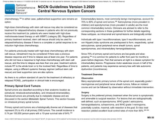 Version 3.2020 © 2020 National Comprehensive Cancer Network©
(NCCN©
), All rights reserved. NCCN Guidelines®
and this illustration may not be reproduced in any form without the express written permission of NCCN.
NCCN Guidelines Version 3.2020
Central Nervous System Cancers
MS-30
chemotherapy.358
In either case, palliative/best supportive care remains an
option.
High-dose chemotherapy with stem cell rescue may also be considered as
treatment for relapsed/refractory disease in patients who did not previously
receive this treatment (ie, patients who were treated with high-dose
methotrexate-based therapy or with WBRT) (category 2B). Regardless of
primary treatment received, stem cell rescue should only be used for
relapsed/refractory disease if there is a complete or partial response to re-
induction high-dose chemotherapy.
For patients previously treated with high-dose chemotherapy with stem
cell rescue, retreatment may be considered if there was a previous
disease response and if time to relapse was at least one year. For patients
who did not have a response to high-dose chemotherapy with stem cell
rescue, and the time to relapse was less than one year, treatment options
include RT to the whole brain or to the involved field. Regardless of time to
relapse, using a different systemic therapy regimen (without stem cell
rescue) and best supportive care are also options.
As there is no uniform standard of care for the treatment of refractory or
relapsed PCNSL, participation in clinical trials is encouraged.
Primary Spinal Cord Tumors
Spinal tumors are classified according to their anatomic location as
extradural, intradural-extramedullary, and intradural-intramedullary.
Extradural tumors are primarily due to metastatic disease and are
discussed in the section Metastatic Spinal Tumors. This section focuses
on intradural primary spinal tumors.
Primary spinal cord tumors are a histologically diverse set of diseases that
represent 2% to 4% of all primary CNS tumors. The overall incidence is
0.74 per 100,000 person-years with a 10-year survival rate of 64%.364
Extramedullary lesions, most commonly benign meningiomas, account for
70% to 80% of spinal cord tumors.365
Astrocytomas (more prevalent in
children) and ependymomas (more prevalent in adults) are the most
common intramedullary tumors. Clinicians are advised to refer to the
corresponding sections in these guidelines for further details regarding
these subtypes, as intracranial and spinal lesions are biologically similar.
Individuals with type I neurofibromatosis, type II neurofibromatosis, and
von Hippel-Lindau syndrome are predisposed to form, respectively, spinal
astrocytomas, spinal peripheral nerve sheath tumors, spinal
ependymomas, and intramedullary hemangioblastomas.
Since 70% of primary spinal cord tumors are low-grade and slow-
growing,364
it is common for patients to suffer from pain for months to
years before diagnosis. Pain that worsens at night is a classic symptom for
intramedullary lesions. Progressive motor weakness occurs in half of the
patients, and patients may experience sensory loss with late autonomic
dysfunction (incontinence).
Treatment Overview
Observation
Many asymptomatic primary tumors of the spinal cord, especially grade I
meningiomas and peripheral nerve sheath tumors, follow an indolent
course and can be followed by observation without immediate intervention.
Surgery
Surgery is the preferred primary treatment when the tumor is symptomatic
and amenable to surgical resection. For lesions that are radiographically
well defined, such as ependymoma, WHO grade I astrocytoma,
hemangioblastoma, schwannoma, and WHO grade I meningioma,
potentially curative, maximal, safe resection is the goal. En bloc total
resection yielded excellent local control rates of more than 90%.366-369
Printed by Matteo De notaris on 11/13/2020 6:02:56 AM. For personal use only. Not approved for distribution. Copyright © 2020 National Comprehensive Cancer Network, Inc., All Rights Reserved.
 