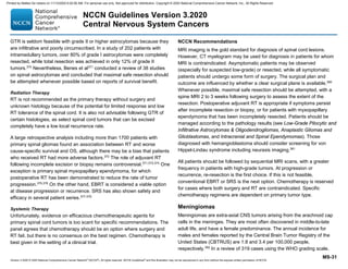 Version 3.2020 © 2020 National Comprehensive Cancer Network©
(NCCN©
), All rights reserved. NCCN Guidelines®
and this illustration may not be reproduced in any form without the express written permission of NCCN.
NCCN Guidelines Version 3.2020
Central Nervous System Cancers
MS-31
GTR is seldom feasible with grade II or higher astrocytomas because they
are infiltrative and poorly circumscribed. In a study of 202 patients with
intramedullary tumors, over 80% of grade I astrocytomas were completely
resected, while total resection was achieved in only 12% of grade II
tumors.370
Nevertheless, Benes et al371
conducted a review of 38 studies
on spinal astrocytomas and concluded that maximal safe resection should
be attempted whenever possible based on reports of survival benefit.
Radiation Therapy
RT is not recommended as the primary therapy without surgery and
unknown histology because of the potential for limited response and low
RT tolerance of the spinal cord. It is also not advisable following GTR of
certain histologies, as select spinal cord tumors that can be excised
completely have a low local recurrence rate.
A large retrospective analysis including more than 1700 patients with
primary spinal gliomas found an association between RT and worse
cause-specific survival and OS, although there may be a bias that patients
who received RT had more adverse factors.372
The role of adjuvant RT
following incomplete excision or biopsy remains controversial.371,373,374
One
exception is primary spinal myxopapillary ependymoma, for which
postoperative RT has been demonstrated to reduce the rate of tumor
progression.375,376
On the other hand, EBRT is considered a viable option
at disease progression or recurrence. SRS has also shown safety and
efficacy in several patient series.377-379
Systemic Therapy
Unfortunately, evidence on efficacious chemotherapeutic agents for
primary spinal cord tumors is too scant for specific recommendations. The
panel agrees that chemotherapy should be an option where surgery and
RT fail, but there is no consensus on the best regimen. Chemotherapy is
best given in the setting of a clinical trial.
NCCN Recommendations
MRI imaging is the gold standard for diagnosis of spinal cord lesions.
However, CT myelogram may be used for diagnosis in patients for whom
MRI is contraindicated. Asymptomatic patients may be observed
(especially for suspected low-grade) or resected, while all symptomatic
patients should undergo some form of surgery. The surgical plan and
outcome are influenced by whether a clear surgical plane is available.380
Whenever possible, maximal safe resection should be attempted, with a
spine MRI 2 to 3 weeks following surgery to assess the extent of the
resection. Postoperative adjuvant RT is appropriate if symptoms persist
after incomplete resection or biopsy, or for patients with myxopapillary
ependymoma that has been incompletely resected. Patients should be
managed according to the pathology results (see Low-Grade Pilocytic and
Infiltrative Astrocytomas  Oligodendrogliomas, Anaplastic Gliomas and
Glioblastomas, and Intracranial and Spinal Ependymomas). Those
diagnosed with hemangioblastoma should consider screening for von
Hippel-Lindau syndrome including neuraxis imaging.381
All patients should be followed by sequential MRI scans, with a greater
frequency in patients with high-grade tumors. At progression or
recurrence, re-resection is the first choice. If this is not feasible,
conventional EBRT or SRS is the next option. Chemotherapy is reserved
for cases where both surgery and RT are contraindicated. Specific
chemotherapy regimens are dependent on primary tumor type.
Meningiomas
Meningiomas are extra-axial CNS tumors arising from the arachnoid cap
cells in the meninges. They are most often discovered in middle-to-late
adult life, and have a female predominance. The annual incidence for
males and females reported by the Central Brain Tumor Registry of the
United States (CBTRUS) are 1.8 and 3.4 per 100,000 people,
respectively.382
In a review of 319 cases using the WHO grading scale,
Printed by Matteo De notaris on 11/13/2020 6:02:56 AM. For personal use only. Not approved for distribution. Copyright © 2020 National Comprehensive Cancer Network, Inc., All Rights Reserved.
 
