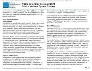 Version 3.2020 © 2020 National Comprehensive Cancer Network©
(NCCN©
), All rights reserved. NCCN Guidelines®
and this illustration may not be reproduced in any form without the express written permission of NCCN.
NCCN Guidelines Version 3.2020
Central Nervous System Cancers
MS-34
partial responses reported.414
The median PFS and OS rates were 22.0
months and 23.8 months, respectively, with 18-month PFS and OS rates
of 57% and 69%, respectively. Treatment was discontinued in 22% of
patients due to toxicity.
NCCN Recommendations
Initial Treatment
Meningiomas are typically diagnosed by brain MRI. Surgery or octreotide
scan may be considered for confirmation. For treatment planning,
multidisciplinary panel consultation is encouraged. Patients are stratified
by the presence or absence of symptoms and the tumor size. Most
asymptomatic patients with small tumors (≤3 cm) are best managed by
observation; otherwise, patients should undergo surgical resection
whenever possible. Non-surgical candidates should undergo RT.
Regardless of tumor size and symptom status, all patients with surgically
resected grade III meningioma (even after GTR) should receive adjuvant
RT to enhance local control. For patients with grade II meningioma,
postoperative RT is recommended for incomplete resection; in the case of
complete resection in these patients, postoperative RT may be
considered, although this treatment strategy remains controversial.
Patients with grade I meningioma may be observed following surgery,
though postoperative RT may be considered in patients with symptomatic
disease. SRS may be used in lieu of conventional RT as adjuvant or
primary therapy in asymptomatic cases.
Follow-up and Recurrence
In the absence of data, panelists have varying opinions on the best
surveillance scheme and clinicians should follow patients based on
individual clinical conditions. Generally, malignant or recurrent
meningiomas are followed more closely than grade I and II tumors. A
typical schedule for low-grade tumors is MRI every 3 months in year 1,
then every 6 to 12 months for another 5 years. After 5 years, imaging may
be done every 1 to 3 years as clinically indicated.
Upon detection of recurrence, the lesion should be resected whenever
possible, followed by RT. Non-surgical candidates should receive RT.
Chemotherapy is reserved for patients with an unresectable recurrence
refractory to RT. Observation is an option if there is no clinical indication
for treatment at recurrence.
Brain Metastases
Metastases to the brain are the most common intracranial tumors in adults
and may occur up to 10 times more frequently than primary brain tumors.
Population-based data reported that about 8% to 10% of patients with
cancer are affected by symptomatic metastatic tumors in the brain.415,416
Based on autopsy studies, brain metastases have been shown to be
present in 25% of patients with cancer.417
As a result of advances in diagnosis and treatment, many patients improve
with proper management and do not die of progression of these metastatic
lesions. Primary lung cancers are the most common source,418
although
melanoma has a high predilection to spread to the brain.419
Diagnosis of
CNS involvement is increasing in patients with breast cancer as therapy
for metastatic disease is improving.420
Nearly 80% of brain metastases occur in the cerebral hemispheres, an
additional 15% occur in the cerebellum, and 5% occur in the brainstem.421
These lesions typically follow a pattern of hematogenous spread to the
gray-white junction where the relatively narrow caliber of the blood vessels
tends to trap tumor emboli. The majority of cases have multiple brain
metastases evident on MRI scans. The presenting signs and symptoms of
metastatic brain lesions are similar to those of other mass lesions in the
brain, such as headache, seizures, and neurologic impairment.
Printed by Matteo De notaris on 11/13/2020 6:02:56 AM. For personal use only. Not approved for distribution. Copyright © 2020 National Comprehensive Cancer Network, Inc., All Rights Reserved.
 