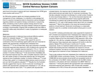 Version 3.2020 © 2020 National Comprehensive Cancer Network©
(NCCN©
), All rights reserved. NCCN Guidelines®
and this illustration may not be reproduced in any form without the express written permission of NCCN.
NCCN Guidelines Version 3.2020
Central Nervous System Cancers
MS-38
were found to be active in patients with brain metastases from NTRK gene
fusion-positive solid tumors.468,469
As CNS-active systemic agents are changing paradigms for the
management of brain metastases, it is important to acknowledge that
there is a paucity of prospective data to characterize optimal strategies
regarding radiation and systemic therapy combinations or sequencing.
When considering a trial of upfront systemic therapy alone for brain
metastases, a multidisciplinary discussion between medical and radiation
oncology is recommended. Ongoing CNS surveillance with brain MRIs is
essential to allow early interventions in cases of progression or inadequate
response.
Melanoma
Rapid advancements in melanoma have produced effective systemic
options for metastatic disease.470,471
These include multiple
immunotherapy options. Two phase II trials support the use of a
combination of the immunotherapy agents ipilimumab and nivolumab for
patients with asymptomatic untreated brain metastases from
melanoma.472,473
In one of these trials, which was conducted in Australia,
intracranial responses were observed in 46% of patients who received this
combination, with a complete response observed in 17% (n = 79), and
median duration of response was not reached at the time of publication
(median 14 months of follow-up).472
In the second trial, CheckMate 204,
the intracranial response was 57%, with a complete response of 26% (N =
94), with median duration of intracranial response also not having been
reached at time of publication (median 14 months of follow-up).473
In both
of these trials, grade 3 or 4 treatment-related adverse events occurred in
just over half of the patients evaluated.472,473
Results from the Australian
trial also suggest there may be a role for nivolumab monotherapy for
patients with asymptomatic untreated brain metastases (n = 27), with an
intracranial response rate of 20%.472
For patients with asymptomatic
untreated lesions, the response rate for patients who received
ipilimumab/nivolumab was better than for nivolumab monotherapy. This
trial also evaluated nivolumab monotherapy for a small number of patients
for whom local therapy failed (n = 16), but the intracranial response rate
was low (6%). A nonrandomized phase II study supports ipilimumab
monotherapy for patients with small asymptomatic brain metastases from
melanoma (n = 51), with a CNS disease control rate of 24% (no complete
responses).474
Most of the patients in this study had received previous
systemic or local treatment. Nivolumab monotherapy is a reasonable
treatment option for a carefully monitored patient whose goal is to avoid
radiation.
The anti-PD-1 antibody pembrolizumab is also supported for treatment of
both untreated and progressive brain metastases from melanoma, based
on early results of a phase II trial showing a CNS ORR of 22% (n = 18).475
Long-term follow-up from this trial showed a CNS response in 26% of the
sample (N = 23), with four complete responses.476
In patients who had a
CNS response, these responses were ongoing at 24 months in all of the
patients. Median PFS and OS were 2 months and 17 months,
respectively. Grade 3–4 treatment-related adverse events were minimal.
Despite data showing that brain metastases can respond to immune
checkpoint inhibitors, the data do not yet provide any robust comparison of
these agents from treatment of brain metastases from melanoma.
There is also evidence that brain metastases from melanoma can respond
to BRAF/MEK inhibitor combination therapy. The nonrandomized phase II
COMBI-MB trial demonstrated clinical benefit and acceptable toxicity for
the combination of the BRAF inhibitor dabrafenib with the MEK inhibitor
trametinib in 125 patients with brain metastases from BRAF V600-mut
melanoma.477
Among the patients with asymptomatic brain metastases, an
intracranial response was observed in 58% of those with untreated
metastases and in 56% of those with previously treated metastases. In
Printed by Matteo De notaris on 11/13/2020 6:02:56 AM. For personal use only. Not approved for distribution. Copyright © 2020 National Comprehensive Cancer Network, Inc., All Rights Reserved.
 