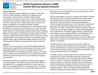 Version 3.2020 © 2020 National Comprehensive Cancer Network©
(NCCN©
), All rights reserved. NCCN Guidelines®
and this illustration may not be reproduced in any form without the express written permission of NCCN.
NCCN Guidelines Version 3.2020
Central Nervous System Cancers
MS-45
Patient Stratification
Once the diagnosis has been established, the patient’s overall status
should be carefully assessed to determine how aggressively the
carcinomatous or lymphomatous meningitis should be treated.
Unfortunately, this disease is most common in patients with advanced,
treatment-refractory systemic malignancies for whom treatment options
are limited. In general, fixed neurologic deficits (such as cranial nerve
palsies or paraplegia) do not resolve with therapy, although
encephalopathies may improve dramatically. As a result, patients should
be stratified into “poor-risk” and “good-risk” groups. The poor-risk group
includes patients with KPS below 60; multiple, serious, major neurologic
deficits; extensive systemic disease with few treatment options; bulky CNS
disease; and neoplastic meningitis related to encephalopathy. The good-
risk group includes patients with KPS greater than or equal to 60, no major
neurologic deficits, minimal systemic disease, and reasonable systemic
treatment options. Many patients fall in between these two groups, and
clinical judgment will dictate how aggressive their treatment should be.
Treatment
Patients in the poor-risk group are usually offered palliative/supportive
care measures, though patients considered good-risk may also receive
palliative/best supportive care if they do not desire further treatment.
Fractionated EBRT to neurologically symptomatic sites (eg, to the whole
brain for increased intracranial pressure or to the lumbosacral spine for a
developing cauda equina syndrome) can be considered to temporarily
improve function.
Chemotherapy (systemic or intrathecal) is recommended for patients
considered good-risk. These patients may also receive SRS, WBRT, or
involved-field RT to neurologically symptomatic or painful sites and to
areas of bulky disease identified on neuroimaging studies. Craniospinal
RT may also be considered, but only in highly select patients given the
substantial toxicity and resultant bone marrow suppression that can limit
future cancer-directed therapies.
CSF flow abnormalities are common in patients with neoplastic meningitis,
and these often lead to increased intracranial pressure. Administering
chemotherapy into the ventricle of a patient with a ventricular outlet
obstruction increases the patient’s risk for leukoencephalopathy. In
addition, the agent administered may not reach the lumbar subarachnoid
space where the original CSF cytology was positive if there are flow
obstructions. Therefore, a CSF flow scan should be carried out if there are
concerns about a CSF flow blockage (eg, a patient with hydrocephalus)
prior to administration of intrathecal systemic therapy. If significant flow
abnormalities are seen, fractionated EBRT can be administered to the
sites of obstruction before repeating a CSF flow scan. High-dose
systemically administered methotrexate remains an option for patients with
breast cancer or lymphoma, as normal CSF flow is not required to reach
cytotoxic concentrations.
The patient should be reassessed clinically and with a repeat CSF
cytology. Cytology should be sampled from the lumbar spine, if possible,
or via an intraventricular port. Neuraxis imaging with MRI is recommended
if CSF cytology was initially negative and can also be considered for sites
that were previously positive on a radiograph.
If negative cytology is achieved after induction, continue the induction
chemotherapy for another month before switching to maintenance
intrathecal chemotherapy. The CSF cytology status should be followed
every 4 to 8 weeks. If the patient is clinically stable or improving after
induction and there is no clinical or radiologic evidence of progressive
leptomeningeal disease, the patient should receive another 4 weeks of
“induction” intrathecal chemotherapy or should consider switching
intrathecal drugs for 4 weeks. This regimen should be followed by
maintenance therapy and monthly cytology if the cytology has converted
Printed by Matteo De notaris on 11/13/2020 6:02:56 AM. For personal use only. Not approved for distribution. Copyright © 2020 National Comprehensive Cancer Network, Inc., All Rights Reserved.
 