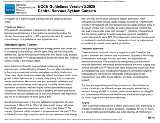 Version 3.2020 © 2020 National Comprehensive Cancer Network©
(NCCN©
), All rights reserved. NCCN Guidelines®
and this illustration may not be reproduced in any form without the express written permission of NCCN.
NCCN Guidelines Version 3.2020
Central Nervous System Cancers
MS-46
to negative or is improving (still positive) while the patient is clinically
stable.
Progressive Disease
If the patient’s clinical status is deteriorating from progressive
leptomeningeal disease or if the cytology is persistently positive, the
clinician has several options: 1) RT to symptomatic sites; 2) systemic
chemotherapy; or 3) palliative or best supportive care.
Metastatic Spinal Tumors
Bone metastases are a growing problem among patients with cancer due
to increasing life expectancy, with the spine being the most frequently
affected site. Spinal metastases primarily arise from breast, lung, prostate,
and renal cancers.553,554
Extradural lesions account for about 95% of spinal
tumors, mostly in the thoracic region.
Some patients are found to have vertebral involvement as an
asymptomatic, incidental finding. However, for most affected patients, pain
is the primary presenting symptom preceding neurologic dysfunction.
Three types of pain have been classically defined. Local pain due to tumor
growth is often described as a constant, deep aching that improves with
steroid medications. Mechanical back pain varies with movement and
position and is attributed to structural spinal instability. While seldom
responsive to steroids, mechanical pain can be alleviated by surgical
stabilization. Radicular pain is a sharp or stabbing sensation that occurs
when nerve roots are compressed by the tumor. Patients may experience
any one or a combination of these types of pain.
Spinal cord compression is the most debilitating complication of spine
metastases. It affects 5% to 10% of all patients with cancer, with more
than 20,000 cases diagnosed each year in the United States.555
The
majority of patients initially complain of progressive radicular pain.556
This
is followed by neurologic symptoms such as motor weakness and sensory
loss, and may even include autonomic bladder dysfunction. If left
untreated, neurologic deficits rapidly progress to paralysis. Unfortunately,
a study of 319 patients with cord compression revealed significant delay in
the report of initial pain (3 months) as well as diagnosis (2 months) that
can lead to irreversible spinal cord damage.557
Therefore, it is paramount
that the clinician watches for early suspicious signs and establishes
prompt diagnosis by spine MRI. Once diagnosed, spinal cord compression
is considered a medical emergency; intervention should be implemented
immediately to prevent further neurologic decline.
Treatment Overview
Dissemination to the spinal column is largely incurable. Therefore, the
goals of treatment are palliation and improvement of quality of life through
preservation of neurologic function, pain relief, and stabilization of
mechanical structure. One exception is slow-growing cancers (mainly
renal cell carcinoma) with solitary spinal metastasis, for which surgery may
achieve possible cure.558
Patients with spine metastases require care from
a multidisciplinary team, including neurosurgeons; orthopedic surgeons;
radiologists and interventional radiologists; and specialists in pain
management; care of the bowel, bladder, and back; and ambulatory
support.
The type and aggressiveness of the primary tumor often dictates the
choice of treatment, as different cancers have varying sensitivities to
systemic therapy and RT. In addition, patient characteristics including PS
and comorbidities will determine whether they can tolerate surgery and, if
so, which surgical technique should be used.
Surgery
There is general consensus that a patient should have a life expectancy of
at least 3 months to be a surgical candidate. Paraplegia for over 24 hours
is a strong relative contraindication due to low chances of improvement
Printed by Matteo De notaris on 11/13/2020 6:02:56 AM. For personal use only. Not approved for distribution. Copyright © 2020 National Comprehensive Cancer Network, Inc., All Rights Reserved.
 