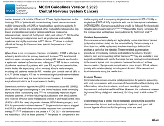 Version 3.2020 © 2020 National Comprehensive Cancer Network©
(NCCN©
), All rights reserved. NCCN Guidelines®
and this illustration may not be reproduced in any form without the express written permission of NCCN.
NCCN Guidelines Version 3.2020
Central Nervous System Cancers
MS-48
median survival of 4 months. Efficacy of RT was highly dependent on the
histology: 70% of patients with nonambulatory breast cancer recovered
mobility compared to only 20% of hepatocellular carcinoma patients. In
general, solid tumors are considered either moderately radiosensitive (eg,
breast and prostate cancers) or radioresistant (eg, melanoma;
osteosarcomas; cancers of the thyroid, colon, and kidney).572
On the other
hand, hematologic malignancies such as lymphomas and multiple
myelomas are highly responsive to RT. Hence, RT alone is routinely
utilized as therapy for these cancers, even in the presence of cord
compression.
Where there is no compression, fracture, or instability, EBRT is effective in
achieving local control as primary treatment. A mean 77% local control
rate from seven retrospective studies including 885 patients was found in
a systematic review by Gerszten and colleagues.572
RT is also a mainstay
of palliative treatment for patients with poor PS, significant comorbidities,
and/or limited life expectancy (3–4 months). Klimo’s meta-analysis,
including 543 patients treated by RT, revealed pain control rates of 54% to
83%.566
Unlike surgery, RT has no immediate significant treatment-related
complications and very few local recurrences. However, it increases
surgical complications as it impairs wound healing.
Stereotactic radiation approaches (SRS or stereotactic body RT [SBRT])
allow precise high-dose targeting in one or two fractions while minimizing
exposure of the surrounding cord.573
This is especially important in pre-
irradiated patients. A review including 59 publications with 5655 patients
who received SRS for spinal metastases showed 1-year local control rates
of 80% to 90% for newly diagnosed disease, 80% following surgery, and
65% for previously irradiated disease.574
Single-institution reports suggest
that SRS is safe and offers more durable response than conventional
therapy,572,575,576
and results of the phase II RTOG 0631 trial demonstrated
the feasibility of SRS for these patients.577
The phase III component of this
trial is ongoing and is comparing single-dose stereotactic RT of 16 Gy to
single-dose EBRT of 8 Gy in patients with one to three spinal metastases
(NCT00922974). Consensus guidelines should be followed for stereotactic
radiation planning and delivery.573,578,579
Reasonable dosing schedules for
the postoperative setting have been published by Redmond et al.579
Vertebral Augmentation
Percutaneous vertebroplasty and kyphoplasty involve injection of cement
(polymethyl methacrylate) into the vertebral body. Vertebroplasty is a
direct injection, while kyphoplasty involves inserting a balloon that
provides a cavity for the injection. These vertebral augmentation
procedures immediately reinforce and stabilize the column, thereby
relieving pain and preventing further fractures.580
They are suitable in poor
surgical candidates with painful fractures, but are relatively contraindicated
in the case of spinal cord compression because they do not achieve
decompression. Symptomatic complications occur in up to 8% of patients
(mostly with vertebroplasty), including embolization of the cement and
local metastasis along the needle tract.
Systemic Therapy
Corticosteroids remain a routine initial prescription for patients presenting
with cord compression, with a number of theoretical benefits including anti-
inflammation, reduction in edema, short-term neurologic function
improvement, and enhanced blood flow. However, the preference between
high-dose (96 mg daily) and low-dose (10–16 mg daily) is still unclear.581-
583
Chemotherapy has a limited role in metastatic spinal tumors except for
chemosensitive tumors such as lymphoma, myeloma, and germ cell
tumors. Agents efficacious for the primary tumor are used.
Printed by Matteo De notaris on 11/13/2020 6:02:56 AM. For personal use only. Not approved for distribution. Copyright © 2020 National Comprehensive Cancer Network, Inc., All Rights Reserved.
 