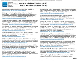 Version 3.2020 © 2020 National Comprehensive Cancer Network©
(NCCN©
), All rights reserved. NCCN Guidelines®
and this illustration may not be reproduced in any form without the express written permission of NCCN.
NCCN Guidelines Version 3.2020
Central Nervous System Cancers
MS-53
astrocytomas. Acta Neuropathol 2020;139:603-608. Available at:
https://www.ncbi.nlm.nih.gov/pubmed/31996992.
33. Jiang H, Cui Y, Wang J, Lin S. Impact of epidemiological
characteristics of supratentorial gliomas in adults brought about by the
2016 world health organization classification of tumors of the central
nervous system. Oncotarget 2017;8:20354-20361. Available at:
https://www.ncbi.nlm.nih.gov/pubmed/27888628.
34. Wick W, Roth P, Hartmann C, et al. Long-term analysis of the NOA-04
randomized phase III trial of sequential radiochemotherapy of anaplastic
glioma with PCV or temozolomide. Neuro Oncol 2016;18:1529-1537.
Available at: https://www.ncbi.nlm.nih.gov/pubmed/27370396.
35. Cairncross JG, Wang M, Jenkins RB, et al. Benefit from procarbazine,
lomustine, and vincristine in oligodendroglial tumors is associated with
mutation of IDH. J Clin Oncol 2014;32:783-790. Available at:
http://www.ncbi.nlm.nih.gov/pubmed/24516018.
36. Everhard S, Kaloshi G, Criniere E, et al. MGMT methylation: a marker
of response to temozolomide in low-grade gliomas. Ann Neurol
2006;60:740-743. Available at:
http://www.ncbi.nlm.nih.gov/pubmed/17192931.
37. Gorovets D, Kannan K, Shen R, et al. IDH mutation and neuroglial
developmental features define clinically distinct subclasses of lower grade
diffuse astrocytic glioma. Clin Cancer Res 2012;18:2490-2501. Available
at: https://www.ncbi.nlm.nih.gov/pubmed/22415316.
38. Wahl M, Phillips JJ, Molinaro AM, et al. Chemotherapy for adult low-
grade gliomas: clinical outcomes by molecular subtype in a phase II study
of adjuvant temozolomide. Neuro Oncol 2017;19:242-251. Available at:
https://www.ncbi.nlm.nih.gov/pubmed/27571885.
39. Arita H, Yamasaki K, Matsushita Y, et al. A combination of TERT
promoter mutation and MGMT methylation status predicts clinically
relevant subgroups of newly diagnosed glioblastomas. Acta Neuropathol
Commun 2016;4:79. Available at:
https://www.ncbi.nlm.nih.gov/pubmed/27503138.
40. Pekmezci M, Rice T, Molinaro AM, et al. Adult infiltrating gliomas with
WHO 2016 integrated diagnosis: additional prognostic roles of ATRX and
TERT. Acta Neuropathol 2017;133:1001-1016. Available at:
https://www.ncbi.nlm.nih.gov/pubmed/28255664.
41. Mollemann M, Wolter M, Felsberg J, et al. Frequent promoter
hypermethylation and low expression of the MGMT gene in
oligodendroglial tumors. Int J Cancer 2005;113:379-385. Available at:
http://www.ncbi.nlm.nih.gov/pubmed/15455350.
42. Hegi ME, Diserens AC, Gorlia T, et al. MGMT gene silencing and
benefit from temozolomide in glioblastoma. N Engl J Med 2005;352:997-
1003. Available at: http://www.ncbi.nlm.nih.gov/pubmed/15758010.
43. Hegi ME, Diserens AC, Godard S, et al. Clinical trial substantiates the
predictive value of O-6-methylguanine-DNA methyltransferase promoter
methylation in glioblastoma patients treated with temozolomide. Clin
Cancer Res 2004;10:1871-1874. Available at:
https://www.ncbi.nlm.nih.gov/pubmed/15041700.
44. Bell EH, Zhang P, Fisher BJ, et al. Association of MGMT promoter
methylation status with survival outcomes in patients with high-risk glioma
treated with radiotherapy and temozolomide: an analysis from the NRG
Oncology/RTOG 0424 trial. JAMA Oncol 2018;4:1405-1409. Available at:
https://www.ncbi.nlm.nih.gov/pubmed/29955793.
45. Malmstrom A, Gronberg BH, Marosi C, et al. Temozolomide versus
standard 6-week radiotherapy versus hypofractionated radiotherapy in
patients older than 60 years with glioblastoma: the Nordic randomised,
phase 3 trial. Lancet Oncol 2012;13:916-926. Available at:
http://www.ncbi.nlm.nih.gov/pubmed/22877848.
46. Wick W, Platten M, Meisner C, et al. Temozolomide chemotherapy
alone versus radiotherapy alone for malignant astrocytoma in the elderly:
the NOA-08 randomised, phase 3 trial. Lancet Oncol 2012;13:707-715.
Available at: http://www.ncbi.nlm.nih.gov/pubmed/22578793.
47. Khuong-Quang DA, Buczkowicz P, Rakopoulos P, et al. K27M
mutation in histone H3.3 defines clinically and biologically distinct
Printed by Matteo De notaris on 11/13/2020 6:02:56 AM. For personal use only. Not approved for distribution. Copyright © 2020 National Comprehensive Cancer Network, Inc., All Rights Reserved.
 