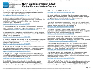 Version 3.2020 © 2020 National Comprehensive Cancer Network©
(NCCN©
), All rights reserved. NCCN Guidelines®
and this illustration may not be reproduced in any form without the express written permission of NCCN.
NCCN Guidelines Version 3.2020
Central Nervous System Cancers
MS-57
91. Lo SS, Hall WA, Cho KH, et al. Radiation dose response for
supratentorial low-grade glioma--institutional experience and literature
review. J Neurol Sci 2003;214:43-48. Available at:
http://www.ncbi.nlm.nih.gov/pubmed/12972387.
92. Shaw EG, Berkey B, Coons SW, et al. Recurrence following
neurosurgeon-determined gross-total resection of adult supratentorial low-
grade glioma: results of a prospective clinical trial. J Neurosurg
2008;109:835-841. Available at:
http://www.ncbi.nlm.nih.gov/pubmed/18976072.
93. Jackson RJ, Fuller GN, Abi-Said D, et al. Limitations of stereotactic
biopsy in the initial management of gliomas. Neuro Oncol 2001;3:193-200.
Available at: https://www.ncbi.nlm.nih.gov/pubmed/11465400.
94. Villena Martin M, Pena Pardo FJ, Jimenez Aragon F, et al. Metabolic
targeting can improve the efficiency of brain tumor biopsies. Semin Oncol
2020;47:148-154. Available at:
https://www.ncbi.nlm.nih.gov/pubmed/32513423.
95. Brown TJ, Bota DA, van Den Bent MJ, et al. Management of low-grade
glioma: a systematic review and meta-analysis. Neurooncol Pract
2019;6:249-258. Available at:
https://www.ncbi.nlm.nih.gov/pubmed/31386075.
96. Yang K, Nath S, Koziarz A, et al. Biopsy versus subtotal versus gross
total resection in patients with low-grade glioma: a systematic review and
meta-analysis. World Neurosurg 2018;120:e762-e775. Available at:
https://www.ncbi.nlm.nih.gov/pubmed/30172972.
97. Tang S, Liao J, Long Y. Comparative assessment of the efficacy of
gross total versus subtotal total resection in patients with glioma: a meta-
analysis. Int J Surg 2019;63:90-97. Available at:
https://www.ncbi.nlm.nih.gov/pubmed/30742934.
98. McGirt MJ, Chaichana KL, Attenello FJ, et al. Extent of surgical
resection is independently associated with survival in patients with
hemispheric infiltrating low-grade gliomas. Neurosurgery 2008;63:700-
707; author reply 707-708. Available at:
http://www.ncbi.nlm.nih.gov/pubmed/18981880.
99. Jakola AS, Myrmel KS, Kloster R, et al. Comparison of a strategy
favoring early surgical resection vs a strategy favoring watchful waiting in
low-grade gliomas. JAMA 2012;308:1881-1888. Available at:
https://www.ncbi.nlm.nih.gov/pubmed/23099483.
100. Berger MS, Deliganis AV, Dobbins J, Keles GE. The effect of extent
of resection on recurrence in patients with low grade cerebral hemisphere
gliomas. Cancer 1994;74:1784-1791. Available at:
http://www.ncbi.nlm.nih.gov/pubmed/8082081.
101. Kilic T, Ozduman K, Elmaci I, et al. Effect of surgery on tumor
progression and malignant degeneration in hemispheric diffuse low-grade
astrocytomas. J Clin Neurosci 2002;9:549-552. Available at:
http://www.ncbi.nlm.nih.gov/pubmed/12383413.
102. Roelz R, Strohmaier D, Jabbarli R, et al. Residual tumor volume as
best outcome predictor in low grade glioma - a nine-years near-
randomized survey of surgery vs. biopsy. Sci Rep 2016;6:32286. Available
at: https://www.ncbi.nlm.nih.gov/pubmed/27574036.
103. Karim AB, Maat B, Hatlevoll R, et al. A randomized trial on dose-
response in radiation therapy of low-grade cerebral glioma: European
Organization for Research and Treatment of Cancer (EORTC) Study
22844. Int J Radiat Oncol Biol Phys 1996;36:549-556. Available at:
http://www.ncbi.nlm.nih.gov/pubmed/8948338.
104. van den Bent MJ, Afra D, de Witte O, et al. Long-term efficacy of
early versus delayed radiotherapy for low-grade astrocytoma and
oligodendroglioma in adults: the EORTC 22845 randomised trial. Lancet
2005;366:985-990. Available at:
http://www.ncbi.nlm.nih.gov/pubmed/16168780.
105. Gorlia T, Wu W, Wang M, et al. New validated prognostic models and
prognostic calculators in patients with low-grade gliomas diagnosed by
central pathology review: a pooled analysis of EORTC/RTOG/NCCTG
Printed by Matteo De notaris on 11/13/2020 6:02:56 AM. For personal use only. Not approved for distribution. Copyright © 2020 National Comprehensive Cancer Network, Inc., All Rights Reserved.
 