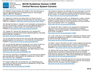Version 3.2020 © 2020 National Comprehensive Cancer Network©
(NCCN©
), All rights reserved. NCCN Guidelines®
and this illustration may not be reproduced in any form without the express written permission of NCCN.
NCCN Guidelines Version 3.2020
Central Nervous System Cancers
MS-59
120. Soffietti R, Ruda R, Bradac GB, Schiffer D. PCV chemotherapy for
recurrent oligodendrogliomas and oligoastrocytomas. Neurosurgery
1998;43:1066-1073. Available at:
http://www.ncbi.nlm.nih.gov/pubmed/9802850.
121. Moghrabi A, Friedman HS, Ashley DM, et al. Phase II study of
carboplatin (CBDCA) in progressive low-grade gliomas. Neurosurg Focus
1998;4:e3. Available at: http://www.ncbi.nlm.nih.gov/pubmed/17168503.
122. Brandes AA, Basso U, Vastola F, et al. Carboplatin and teniposide as
third-line chemotherapy in patients with recurrent oligodendroglioma or
oligoastrocytoma: a phase II study. Ann Oncol 2003;14:1727-1731.
Available at: http://www.ncbi.nlm.nih.gov/pubmed/14630676.
123. Triebels VH, Taphoorn MJ, Brandes AA, et al. Salvage PCV
chemotherapy for temozolomide-resistant oligodendrogliomas. Neurology
2004;63:904-906. Available at:
http://www.ncbi.nlm.nih.gov/pubmed/15365146.
124. van den Bent MJ, Smits M, Kros JM, Chang SM. Diffuse infiltrating
oligodendroglioma and astrocytoma. J Clin Oncol 2017;35:2394-2401.
Available at: https://www.ncbi.nlm.nih.gov/pubmed/28640702.
125. van den Bent MJ, Baumert B, Erridge SC, et al. Interim results from
the CATNON trial (EORTC study 26053-22054) of treatment with
concurrent and adjuvant temozolomide for 1p/19q non-co-deleted
anaplastic glioma: a phase 3, randomised, open-label intergroup study.
Lancet 2017;390:1645-1653. Available at:
https://www.ncbi.nlm.nih.gov/pubmed/28801186.
126. Perry JR, Laperriere N, O'Callaghan CJ, et al. Short-course radiation
plus temozolomide in elderly patients with glioblastoma. N Engl J Med
2017;376:1027-1037. Available at:
https://www.ncbi.nlm.nih.gov/pubmed/28296618.
127. Stupp R, Mason WP, van den Bent MJ, et al. Radiotherapy plus
concomitant and adjuvant temozolomide for glioblastoma. N Engl J Med
2005;352:987-996. Available at:
http://www.ncbi.nlm.nih.gov/pubmed/15758009.
128. Acharya S, Robinson CG, Michalski JM, et al. Association of 1p/19q
codeletion and radiation necrosis in adult cranial gliomas after proton or
photon therapy. Int J Radiat Oncol Biol Phys 2018;101:334-343. Available
at: https://www.ncbi.nlm.nih.gov/pubmed/29534896.
129. Wen PY, Weller M, Lee EQ, et al. Glioblastoma in adults: a Society
for Neuro-Oncology (SNO) and European Society of Neuro-Oncology
(EANO) consensus review on current management and future directions.
Neuro Oncol 2020;22:1073-1113. Available at:
https://www.ncbi.nlm.nih.gov/pubmed/32328653.
130. Arevalo OD, Soto C, Rabiei P, et al. Assessment of glioblastoma
response in the era of bevacizumab: longstanding and emergent
challenges in the imaging evaluation of pseudoresponse. Front Neurol
2019;10:460. Available at:
https://www.ncbi.nlm.nih.gov/pubmed/31133966.
131. Li XZ, Li YB, Cao Y, et al. Prognostic implications of resection extent
for patients with glioblastoma multiforme: a meta-analysis. J Neurosurg
Sci 2017;61:631-639. Available at:
https://www.ncbi.nlm.nih.gov/pubmed/26824196.
132. Beiko J, Suki D, Hess KR, et al. IDH1 mutant malignant astrocytomas
are more amenable to surgical resection and have a survival benefit
associated with maximal surgical resection. Neuro Oncol 2014;16:81-91.
Available at: https://www.ncbi.nlm.nih.gov/pubmed/24305719.
133. Molinaro AM, Hervey-Jumper S, Morshed RA, et al. Association of
maximal extent of resection of contrast-enhanced and non-contrast-
enhanced tumor with survival within molecular subgroups of patients with
newly diagnosed glioblastoma. JAMA Oncol 2020;6:495-503. Available at:
https://www.ncbi.nlm.nih.gov/pubmed/32027343.
134. Barker FG, 2nd, Chang SM, Gutin PH, et al. Survival and functional
status after resection of recurrent glioblastoma multiforme. Neurosurgery
1998;42:709-720; discussion 720-703. Available at:
http://www.ncbi.nlm.nih.gov/pubmed/9574634.
Printed by Matteo De notaris on 11/13/2020 6:02:56 AM. For personal use only. Not approved for distribution. Copyright © 2020 National Comprehensive Cancer Network, Inc., All Rights Reserved.
 