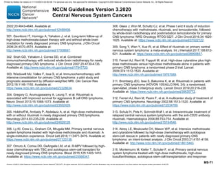 Version 3.2020 © 2020 National Comprehensive Cancer Network©
(NCCN©
), All rights reserved. NCCN Guidelines®
and this illustration may not be reproduced in any form without the express written permission of NCCN.
NCCN Guidelines Version 3.2020
Central Nervous System Cancers
MS-71
2002;20:4643-4648. Available at:
http://www.ncbi.nlm.nih.gov/pubmed/12488408.
301. Gavrilovic IT, Hormigo A, Yahalom J, et al. Long-term follow-up of
high-dose methotrexate-based therapy with and without whole brain
irradiation for newly diagnosed primary CNS lymphoma. J Clin Oncol
2006;24:4570-4574. Available at:
http://www.ncbi.nlm.nih.gov/pubmed/17008697.
302. Shah GD, Yahalom J, Correa DD, et al. Combined
immunochemotherapy with reduced whole-brain radiotherapy for newly
diagnosed primary CNS lymphoma. J Clin Oncol 2007;25:4730-4735.
Available at: http://www.ncbi.nlm.nih.gov/pubmed/17947720.
303. Wieduwilt MJ, Valles F, Issa S, et al. Immunochemotherapy with
intensive consolidation for primary CNS lymphoma: a pilot study and
prognostic assessment by diffusion-weighted MRI. Clin Cancer Res
2012;18:1146-1155. Available at:
https://www.ncbi.nlm.nih.gov/pubmed/22228634.
304. Gregory G, Arumugaswamy A, Leung T, et al. Rituximab is
associated with improved survival for aggressive B cell CNS lymphoma.
Neuro Oncol 2013;15:1068-1073. Available at:
http://www.ncbi.nlm.nih.gov/pubmed/23502429.
305. Holdhoff M, Ambady P, Abdelaziz A, et al. High-dose methotrexate
with or without rituximab in newly diagnosed primary CNS lymphoma.
Neurology 2014;83:235-239. Available at:
http://www.ncbi.nlm.nih.gov/pubmed/24928128.
306. Ly KI, Crew LL, Graham CA, Mrugala MM. Primary central nervous
system lymphoma treated with high-dose methotrexate and rituximab: A
single-institution experience. Oncol Lett 2016;11:3471-3476. Available at:
https://www.ncbi.nlm.nih.gov/pubmed/27123138.
307. Omuro A, Correa DD, DeAngelis LM, et al. R-MPV followed by high-
dose chemotherapy with TBC and autologous stem-cell transplant for
newly diagnosed primary CNS lymphoma. Blood 2015;125:1403-1410.
Available at: https://www.ncbi.nlm.nih.gov/pubmed/25568347.
308. Glass J, Won M, Schultz CJ, et al. Phase I and II study of induction
chemotherapy with methotrexate, rituximab, and temozolomide, followed
by whole-brain radiotherapy and postirradiation temozolomide for primary
CNS lymphoma: NRG Oncology RTOG 0227. J Clin Oncol 2016;34:1620-
1625. Available at: https://www.ncbi.nlm.nih.gov/pubmed/27022122.
309. Song Y, Wen Y, Xue W, et al. Effect of rituximab on primary central
nervous system lymphoma: a meta-analysis. Int J Hematol 2017;106:612-
621. Available at: https://www.ncbi.nlm.nih.gov/pubmed/28900847.
310. Ferreri AJ, Reni M, Foppoli M, et al. High-dose cytarabine plus high-
dose methotrexate versus high-dose methotrexate alone in patients with
primary CNS lymphoma: a randomised phase 2 trial. Lancet
2009;374:1512-1520. Available at:
http://www.ncbi.nlm.nih.gov/pubmed/19767089.
311. Bromberg JEC, Issa S, Bakunina K, et al. Rituximab in patients with
primary CNS lymphoma (HOVON 105/ALLG NHL 24): a randomised,
open-label, phase 3 intergroup study. Lancet Oncol 2019;20:216-228.
Available at: https://www.ncbi.nlm.nih.gov/pubmed/30630772.
312. Ferreri AJ, Reni M, Pasini F, et al. A multicenter study of treatment of
primary CNS lymphoma. Neurology 2002;58:1513-1520. Available at:
https://www.ncbi.nlm.nih.gov/pubmed/12034789.
313. Schulz H, Pels H, Schmidt-Wolf I, et al. Intraventricular treatment of
relapsed central nervous system lymphoma with the anti-CD20 antibody
rituximab. Haematologica 2004;89:753-754. Available at:
http://www.ncbi.nlm.nih.gov/pubmed/15194546.
314. Abrey LE, Moskowitz CH, Mason WP, et al. Intensive methotrexate
and cytarabine followed by high-dose chemotherapy with autologous
stem-cell rescue in patients with newly diagnosed primary CNS
lymphoma: an intent-to-treat analysis. J Clin Oncol 2003;21:4151-4156.
Available at: http://www.ncbi.nlm.nih.gov/pubmed/14615443.
315. Montemurro M, Kiefer T, Schuler F, et al. Primary central nervous
system lymphoma treated with high-dose methotrexate, high-dose
busulfan/thiotepa, autologous stem-cell transplantation and response-
Printed by Matteo De notaris on 11/13/2020 6:02:56 AM. For personal use only. Not approved for distribution. Copyright © 2020 National Comprehensive Cancer Network, Inc., All Rights Reserved.
 