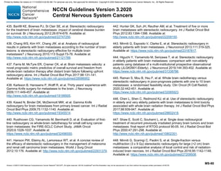 Version 3.2020 © 2020 National Comprehensive Cancer Network©
(NCCN©
), All rights reserved. NCCN Guidelines®
and this illustration may not be reproduced in any form without the express written permission of NCCN.
NCCN Guidelines Version 3.2020
Central Nervous System Cancers
MS-80
435. Banfill KE, Bownes PJ, St Clair SE, et al. Stereotactic radiosurgery
for the treatment of brain metastases: impact of cerebral disease burden
on survival. Br J Neurosurg 2012;26:674-678. Available at:
http://www.ncbi.nlm.nih.gov/pubmed/22747250.
436. Chang WS, Kim HY, Chang JW, et al. Analysis of radiosurgical
results in patients with brain metastases according to the number of brain
lesions: is stereotactic radiosurgery effective for multiple brain
metastases? J Neurosurg 2010;113 Suppl:73-78. Available at:
http://www.ncbi.nlm.nih.gov/pubmed/21121789.
437. Farris M, McTyre ER, Cramer CK, et al. Brain metastasis velocity: a
novel prognostic metric predictive of overall survival and freedom from
whole-brain radiation therapy after distant brain failure following upfront
radiosurgery alone. Int J Radiat Oncol Biol Phys 2017;98:131-141.
Available at: https://www.ncbi.nlm.nih.gov/pubmed/28586952.
438. Karlsson B, Hanssens P, Wolff R, et al. Thirty years' experience with
Gamma Knife surgery for metastases to the brain. J Neurosurg
2009;111:449-457. Available at:
http://www.ncbi.nlm.nih.gov/pubmed/19199505.
439. Kased N, Binder DK, McDermott MW, et al. Gamma Knife
radiosurgery for brain metastases from primary breast cancer. Int J Radiat
Oncol Biol Phys 2009;75:1132-1140. Available at:
http://www.ncbi.nlm.nih.gov/pubmed/19345514.
440. Rusthoven CG, Yamamoto M, Bernhardt D, et al. Evaluation of first-
line radiosurgery vs whole-brain radiotherapy for small cell lung cancer
brain metastases: the FIRE-SCLC Cohort Study. JAMA Oncol
2020;6:1028-1037. Available at:
https://www.ncbi.nlm.nih.gov/pubmed/32496550.
441. Hanson PW, Elaimy AL, Lamoreaux WT, et al. A concise review of
the efficacy of stereotactic radiosurgery in the management of melanoma
and renal cell carcinoma brain metastases. World J Surg Oncol
2012;10:176. Available at: http://www.ncbi.nlm.nih.gov/pubmed/22931379.
442. Hunter GK, Suh JH, Reuther AM, et al. Treatment of five or more
brain metastases with stereotactic radiosurgery. Int J Radiat Oncol Biol
Phys 2012;83:1394-1398. Available at:
http://www.ncbi.nlm.nih.gov/pubmed/22209150.
443. Minniti G, Esposito V, Clarke E, et al. Stereotactic radiosurgery in
elderly patients with brain metastases. J Neurooncol 2013;111:319-325.
Available at: https://www.ncbi.nlm.nih.gov/pubmed/23187817.
444. Higuchi Y, Yamamoto M, Serizawa T, et al. Stereotactic radiosurgery
in elderly patients with brain metastases: comparison with non-elderly
patients using database of a multi-institutional prospective observational
study (JLGK0901-Elderly). J Neurooncol 2019;144:393-402. Available at:
https://www.ncbi.nlm.nih.gov/pubmed/31338786.
445. Raman S, Mou B, Hsu F, et al. Whole brain radiotherapy versus
stereotactic radiosurgery in poor-prognosis patients with one to 10 brain
metastases: a randomised feasibility study. Clin Oncol (R Coll Radiol)
2020;32:442-451. Available at:
https://www.ncbi.nlm.nih.gov/pubmed/32085923.
446. Chen L, Shen C, Redmond KJ, et al. Use of stereotactic radiosurgery
in elderly and very elderly patients with brain metastases to limit toxicity
associated with whole brain radiation therapy. Int J Radiat Oncol Biol Phys
2017;98:939-947. Available at:
https://www.ncbi.nlm.nih.gov/pubmed/28602418.
447. Shaw E, Scott C, Souhami L, et al. Single dose radiosurgical
treatment of recurrent previously irradiated primary brain tumors and brain
metastases: final report of RTOG protocol 90-05. Int J Radiat Oncol Biol
Phys 2000;47:291-298. Available at:
http://www.ncbi.nlm.nih.gov/pubmed/10802351.
448. Minniti G, Scaringi C, Paolini S, et al. Single-fraction versus
multifraction (3 x 9 Gy) stereotactic radiosurgery for large (2 cm) brain
metastases: a comparative analysis of local control and risk of radiation-
induced brain necrosis. Int J Radiat Oncol Biol Phys 2016;95:1142-1148.
Available at: https://www.ncbi.nlm.nih.gov/pubmed/27209508.
Printed by Matteo De notaris on 11/13/2020 6:02:56 AM. For personal use only. Not approved for distribution. Copyright © 2020 National Comprehensive Cancer Network, Inc., All Rights Reserved.
 