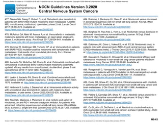 Version 3.2020 © 2020 National Comprehensive Cancer Network©
(NCCN©
), All rights reserved. NCCN Guidelines®
and this illustration may not be reproduced in any form without the express written permission of NCCN.
NCCN Guidelines Version 3.2020
Central Nervous System Cancers
MS-83
477. Davies MA, Saiag P, Robert C, et al. Dabrafenib plus trametinib in
patients with BRAFV600-mutant melanoma brain metastases (COMBI-
MB): a multicentre, multicohort, open-label, phase 2 trial. Lancet Oncol
2017;18:863-873. Available at:
https://www.ncbi.nlm.nih.gov/pubmed/28592387.
478. McArthur GA, Maio M, Arance A, et al. Vemurafenib in metastatic
melanoma patients with brain metastases: an open-label, single-arm,
phase 2, multicentre study. Ann Oncol 2017;28:634-641. Available at:
https://www.ncbi.nlm.nih.gov/pubmed/27993793.
479. Dummer R, Goldinger SM, Turtschi CP, et al. Vemurafenib in patients
with BRAF(V600) mutation-positive melanoma with symptomatic brain
metastases: final results of an open-label pilot study. Eur J Cancer
2014;50:611-621. Available at:
http://www.ncbi.nlm.nih.gov/pubmed/24295639.
480. Ascierto PA, McArthur GA, Dreno B, et al. Cobimetinib combined with
vemurafenib in advanced BRAF(V600)-mutant melanoma (coBRIM):
updated efficacy results from a randomised, double-blind, phase 3 trial.
Lancet Oncol 2016;17:1248-1260. Available at:
https://www.ncbi.nlm.nih.gov/pubmed/27480103.
481. Larkin J, Ascierto PA, Dreno B, et al. Combined vemurafenib and
cobimetinib in BRAF-mutated melanoma. N Engl J Med 2014;371:1867-
1876. Available at: http://www.ncbi.nlm.nih.gov/pubmed/25265494.
482. Holbrook K, Lutzky J, Davies MA, et al. Intracranial antitumor activity
with encorafenib plus binimetinib in patients with melanoma brain
metastases: a case series. Cancer 2020;126:523-530. Available at:
https://www.ncbi.nlm.nih.gov/pubmed/31658370.
483. Rizvi NA, Mazieres J, Planchard D, et al. Activity and safety of
nivolumab, an anti-PD-1 immune checkpoint inhibitor, for patients with
advanced, refractory squamous non-small-cell lung cancer (CheckMate
063): a phase 2, single-arm trial. Lancet Oncol 2015;16:257-265. Available
at: https://www.ncbi.nlm.nih.gov/pubmed/25704439.
484. Brahmer J, Reckamp KL, Baas P, et al. Nivolumab versus docetaxel
in advanced squamous-cell non-small-cell lung cancer. N Engl J Med
2015;373:123-135. Available at:
http://www.ncbi.nlm.nih.gov/pubmed/26028407.
485. Borghaei H, Paz-Ares L, Horn L, et al. Nivolumab versus docetaxel in
advanced nonsquamous non-small-cell lung cancer. N Engl J Med
2015;373:1627-1639. Available at:
http://www.ncbi.nlm.nih.gov/pubmed/26412456.
486. Goldman JW, Crino L, Vokes EE, et al. P2.36: Nivolumab (nivo) in
patients (pts) with advanced (adv) NSCLC and central nervous system
(CNS) metastases (mets). J Thorac Oncol 2016;11:S238-S239. Available
at: https://www.jto.org/article/S1556-0864(16)30816-4/fulltext.
487. Gauvain C, Vauleon E, Chouaid C, et al. Intracerebral efficacy and
tolerance of nivolumab in non-small-cell lung cancer patients with brain
metastases. Lung Cancer 2018;116:62-66. Available at:
https://www.ncbi.nlm.nih.gov/pubmed/29413052.
488. Rangachari D, Yamaguchi N, VanderLaan PA, et al. Brain
metastases in patients with EGFR-mutated or ALK-rearranged non-small-
cell lung cancers. Lung Cancer 2015;88:108-111. Available at:
https://www.ncbi.nlm.nih.gov/pubmed/25682925.
489. Costa DB, Shaw AT, Ou SH, et al. Clinical experience with crizotinib
in patients with advanced ALK-rearranged non-small-cell lung cancer and
brain metastases. J Clin Oncol 2015;33:1881-1888. Available at:
https://www.ncbi.nlm.nih.gov/pubmed/25624436.
490. Peters S, Camidge DR, Shaw AT, et al. Alectinib versus crizotinib in
untreated ALK-positive non-small-cell lung cancers. N Engl J Med
2017;377:829-838. Available at:
https://www.ncbi.nlm.nih.gov/pubmed/28586279.
491. Ou SI, Ahn JS, De Petris L, et al. Alectinib in crizotinib-refractory
ALK-rearranged non-small-cell lung cancer: a phase II global study. J Clin
Oncol 2016;34:661-668. Available at:
http://www.ncbi.nlm.nih.gov/pubmed/26598747.
Printed by Matteo De notaris on 11/13/2020 6:02:56 AM. For personal use only. Not approved for distribution. Copyright © 2020 National Comprehensive Cancer Network, Inc., All Rights Reserved.
 