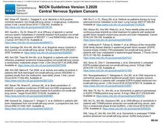 Version 3.2020 © 2020 National Comprehensive Cancer Network©
(NCCN©
), All rights reserved. NCCN Guidelines®
and this illustration may not be reproduced in any form without the express written permission of NCCN.
NCCN Guidelines Version 3.2020
Central Nervous System Cancers
MS-84
492. Shaw AT, Gandhi L, Gadgeel S, et al. Alectinib in ALK-positive,
crizotinib-resistant, non-small-cell lung cancer: a single-group, multicentre,
phase 2 trial. Lancet Oncol 2016;17:234-242. Available at:
http://www.ncbi.nlm.nih.gov/pubmed/26708155.
493. Gandhi L, Ou SI, Shaw AT, et al. Efficacy of alectinib in central
nervous system metastases in crizotinib-resistant ALK-positive non-small-
cell lung cancer: comparison of RECIST 1.1 and RANO-HGG criteria. Eur
J Cancer 2017;82:27-33. Available at:
https://www.ncbi.nlm.nih.gov/pubmed/28646771.
494. Camidge DR, Kim HR, Ahn MJ, et al. Brigatinib versus crizotinib in
ALK-positive non-small-cell lung cancer. N Engl J Med 2018;379:2027-
2039. Available at: https://www.ncbi.nlm.nih.gov/pubmed/30280657.
495. Kim DW, Tiseo M, Ahn MJ, et al. Brigatinib in patients with crizotinib-
refractory anaplastic lymphoma kinase-positive non-small-cell lung cancer:
a randomized, multicenter phase II trial. J Clin Oncol 2017;35:2490-2498.
Available at: https://www.ncbi.nlm.nih.gov/pubmed/28475456.
496. Kim DW, Mehra R, Tan DSW, et al. Activity and safety of ceritinib in
patients with ALK-rearranged non-small-cell lung cancer (ASCEND-1):
updated results from the multicentre, open-label, phase 1 trial. Lancet
Oncol 2016;17:452-463. Available at:
https://www.ncbi.nlm.nih.gov/pubmed/26973324.
497. Bauer TM, Shaw AT, Johnson ML, et al. Brain penetration of
lorlatinib: cumulative incidences of CNS and non-CNS progression with
lorlatinib in patients with previously treated ALK-positive non-small-cell
lung cancer. Target Oncol 2020;15:55-65. Available at:
https://www.ncbi.nlm.nih.gov/pubmed/32060867.
498. Ceresoli GL, Cappuzzo F, Gregorc V, et al. Gefitinib in patients with
brain metastases from non-small-cell lung cancer: a prospective trial. Ann
Oncol 2004;15:1042-1047. Available at:
https://www.ncbi.nlm.nih.gov/pubmed/15205197.
499. Wu C, Li YL, Wang ZM, et al. Gefitinib as palliative therapy for lung
adenocarcinoma metastatic to the brain. Lung Cancer 2007;57:359-364.
Available at: https://www.ncbi.nlm.nih.gov/pubmed/17434236.
500. Arbour KC, Kris MG, Riely GJ, et al. Twice weekly pulse and daily
continuous-dose erlotinib as initial treatment for patients with epidermal
growth factor receptor-mutant lung cancers and brain metastases. Cancer
2018;124:105-109. Available at:
https://www.ncbi.nlm.nih.gov/pubmed/28940498.
501. Hoffknecht P, Tufman A, Wehler T, et al. Efficacy of the irreversible
ErbB family blocker afatinib in epidermal growth factor receptor (EGFR)
tyrosine kinase inhibitor (TKI)-pretreated non-small-cell lung cancer
patients with brain metastases or leptomeningeal disease. J Thorac Oncol
2015;10:156-163. Available at:
https://www.ncbi.nlm.nih.gov/pubmed/25247337.
502. Soria JC, Ohe Y, Vansteenkiste J, et al. Osimertinib in untreated
EGFR-mutated advanced non-small-cell lung cancer. N Engl J Med
2018;378:113-125. Available at:
https://www.ncbi.nlm.nih.gov/pubmed/29151359.
503. Reungwetwattana T, Nakagawa K, Cho BC, et al. CNS response to
osimertinib versus standard epidermal growth factor receptor tyrosine
kinase inhibitors in patients with untreated EGFR-mutated advanced non-
small-cell lung cancer. J Clin Oncol 2018:JCO2018783118. Available at:
https://www.ncbi.nlm.nih.gov/pubmed/30153097.
504. Mok TS, Wu YL, Ahn MJ, et al. Osimertinib or platinum-pemetrexed
in EGFR T790M-positive lung cancer. N Engl J Med 2017;376:629-640.
Available at: https://www.ncbi.nlm.nih.gov/pubmed/27959700.
505. Wu YL, Ahn MJ, Garassino MC, et al. CNS efficacy of osimertinib in
patients with T790M-positive advanced non-small-cell lung cancer: data
from a randomized phase III trial (AURA3). J Clin Oncol 2018;36:2702-
2709. Available at: https://www.ncbi.nlm.nih.gov/pubmed/30059262.
506. Yang JC, Ahn MJ, Kim DW, et al. Osimertinib in pretreated T790M-
positive advanced non-small-cell lung cancer: AURA study phase II
Printed by Matteo De notaris on 11/13/2020 6:02:56 AM. For personal use only. Not approved for distribution. Copyright © 2020 National Comprehensive Cancer Network, Inc., All Rights Reserved.
 
