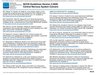 Version 3.2020 © 2020 National Comprehensive Cancer Network©
(NCCN©
), All rights reserved. NCCN Guidelines®
and this illustration may not be reproduced in any form without the express written permission of NCCN.
NCCN Guidelines Version 3.2020
Central Nervous System Cancers
MS-89
567. Witham TF, Khavkin YA, Gallia GL, et al. Surgery insight: current
management of epidural spinal cord compression from metastatic spine
disease. Nat Clin Pract Neurol 2006;2:87-94; quiz 116. Available at:
http://www.ncbi.nlm.nih.gov/pubmed/16932530.
568. Patchell RA, Tibbs PA, Regine WF, et al. Direct decompressive
surgical resection in the treatment of spinal cord compression caused by
metastatic cancer: a randomised trial. Lancet 2005;366:643-648. Available
at: http://www.ncbi.nlm.nih.gov/pubmed/16112300.
569. Patil CG, Lad SP, Santarelli J, Boakye M. National inpatient
complications and outcomes after surgery for spinal metastasis from 1993-
2002. Cancer 2007;110:625-630. Available at:
http://www.ncbi.nlm.nih.gov/pubmed/17577227.
570. Itshayek E, Yamada J, Bilsky M, et al. Timing of surgery and
radiotherapy in the management of metastatic spine disease: a systematic
review. Int J Oncol 2010;36:533-544. Available at:
http://www.ncbi.nlm.nih.gov/pubmed/20126972.
571. Maranzano E, Bellavita R, Rossi R, et al. Short-course versus split-
course radiotherapy in metastatic spinal cord compression: results of a
phase III, randomized, multicenter trial. J Clin Oncol 2005;23:3358-3365.
Available at: http://www.ncbi.nlm.nih.gov/pubmed/15738534.
572. Gerszten PC, Mendel E, Yamada Y. Radiotherapy and radiosurgery
for metastatic spine disease: what are the options, indications, and
outcomes? Spine (Phila Pa 1976) 2009;34:S78-92. Available at:
http://www.ncbi.nlm.nih.gov/pubmed/19829280.
573. Redmond KJ, Robertson S, Lo SS, et al. Consensus contouring
guidelines for postoperative stereotactic body radiation therapy for
metastatic solid tumor malignancies to the spine. Int J Radiat Oncol Biol
Phys 2017;97:64-74. Available at:
https://www.ncbi.nlm.nih.gov/pubmed/27843035.
574. Glicksman RM, Tjong MC, Neves-Junior WFP, et al. Stereotactic
ablative radiotherapy for the management of spinal metastases: a review.
JAMA Oncol 2020;6:567-577. Available at:
https://www.ncbi.nlm.nih.gov/pubmed/31895403.
575. Sprave T, Verma V, Forster R, et al. Local response and pathologic
fractures following stereotactic body radiotherapy versus three-
dimensional conformal radiotherapy for spinal metastases - a randomized
controlled trial. BMC Cancer 2018;18:859. Available at:
https://www.ncbi.nlm.nih.gov/pubmed/30170568.
576. Redmond KJ, Sciubba D, Khan M, et al. A phase 2 study of post-
operative stereotactic body radiation therapy (SBRT) for solid tumor spine
metastases. Int J Radiat Oncol Biol Phys 2020;106:261-268. Available at:
https://www.ncbi.nlm.nih.gov/pubmed/31628959.
577. Ryu S, Pugh SL, Gerszten PC, et al. RTOG 0631 phase 2/3 study of
image guided stereotactic radiosurgery for localized (1-3) spine
metastases: phase 2 results. Pract Radiat Oncol 2014;4:76-81. Available
at: https://www.ncbi.nlm.nih.gov/pubmed/24890347.
578. Cox BW, Spratt DE, Lovelock M, et al. International Spine
Radiosurgery Consortium consensus guidelines for target volume
definition in spinal stereotactic radiosurgery. Int J Radiat Oncol Biol Phys
2012;83:e597-605. Available at:
https://www.ncbi.nlm.nih.gov/pubmed/22608954.
579. Redmond KJ, Lo SS, Soltys SG, et al. Consensus guidelines for
postoperative stereotactic body radiation therapy for spinal metastases:
results of an international survey. J Neurosurg Spine 2017;26:299-306.
Available at: https://www.ncbi.nlm.nih.gov/pubmed/27834628.
580. Mendel E, Bourekas E, Gerszten P, Golan JD. Percutaneous
techniques in the treatment of spine tumors: what are the diagnostic and
therapeutic indications and outcomes? Spine (Phila Pa 1976)
2009;34:S93-100. Available at:
http://www.ncbi.nlm.nih.gov/pubmed/19829281.
581. Sorensen S, Helweg-Larsen S, Mouridsen H, Hansen HH. Effect of
high-dose dexamethasone in carcinomatous metastatic spinal cord
compression treated with radiotherapy: a randomised trial. Eur J Cancer
Printed by Matteo De notaris on 11/13/2020 6:02:56 AM. For personal use only. Not approved for distribution. Copyright © 2020 National Comprehensive Cancer Network, Inc., All Rights Reserved.
 