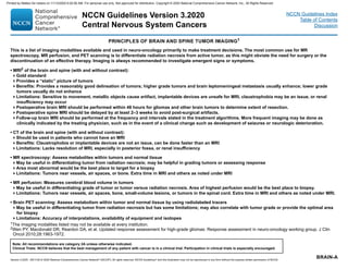 BRAIN-A
PRINCIPLES OF BRAIN AND SPINE TUMOR IMAGING1
1The imaging modalities listed may not be available at every institution.
2Wen PY, Macdonald DR, Reardon DA, et al. Updated response assessment for high-grade gliomas: Response assessment in neuro-oncology working group. J Clin
Oncol 2010;28:1963-1972.
• MRI2
of the brain and spine (with and without contrast):
Gold standard
Provides a “static” picture of tumors
Benefits: Provides a reasonably good delineation of tumors; higher grade tumors and brain leptomeningeal metastasis usually enhance; lower grade
tumors usually do not enhance
Limitations: Sensitive to movement, metallic objects cause artifact, implantable devices are unsafe for MRI, claustrophobia may be an issue, or renal
insufficiency may occur
Postoperative brain MRI should be performed within 48 hours for gliomas and other brain tumors to determine extent of resection.
Postoperative spine MRI should be delayed by at least 2–3 weeks to avoid post-surgical artifacts.
Follow-up brain MRI should be performed at the frequency and intervals stated in the treatment algorithms. More frequent imaging may be done as
clinically indicated by the treating physician, such as in the event of a clinical change such as development of seizures or neurologic deterioration.
• CT of the brain and spine (with and without contrast):
Should be used in patients who cannot have an MRI
Benefits: Claustrophobia or implantable devices are not an issue, can be done faster than an MRI
Limitations: Lacks resolution of MRI, especially in posterior fossa, or renal insufficiency
• MR spectroscopy: Assess metabolites within tumors and normal tissue
May be useful in differentiating tumor from radiation necrosis; may be helpful in grading tumors or assessing response
Area most abnormal would be the best place to target for a biopsy
Limitations: Tumors near vessels, air spaces, or bone. Extra time in MRI and others as noted under MRI
• MR perfusion: Measures cerebral blood volume in tumors
May be useful in differentiating grade of tumor or tumor versus radiation necrosis. Area of highest perfusion would be the best place to biopsy.
Limitations: Tumors near vessels, air spaces, bone, small-volume lesions, or tumors in the spinal cord. Extra time in MRI and others as noted under MRI.
• Brain PET scanning: Assess metabolism within tumor and normal tissue by using radiolabeled tracers
May be useful in differentiating tumor from radiation necrosis but has some limitations; may also correlate with tumor grade or provide the optimal area
for biopsy
Limitations: Accuracy of interpretations, availability of equipment and isotopes
This is a list of imaging modalities available and used in neuro-oncology primarily to make treatment decisions. The most common use for MR
spectroscopy, MR perfusion, and PET scanning is to differentiate radiation necrosis from active tumor, as this might obviate the need for surgery or the
discontinuation of an effective therapy. Imaging is always recommended to investigate emergent signs or symptoms.
NCCN Guidelines Version 3.2020
Central Nervous System Cancers
Version 3.2020 , 09/11/20 © 2020 National Comprehensive Cancer Network®
(NCCN®
), All rights reserved. NCCN Guidelines®
and this illustration may not be reproduced in any form without the express written permission of NCCN.
Note: All recommendations are category 2A unless otherwise indicated.
Clinical Trials: NCCN believes that the best management of any patient with cancer is in a clinical trial. Participation in clinical trials is especially encouraged.
NCCN Guidelines Index
Table of Contents
Discussion
Printed by Matteo De notaris on 11/13/2020 6:02:56 AM. For personal use only. Not approved for distribution. Copyright © 2020 National Comprehensive Cancer Network, Inc., All Rights Reserved.
 