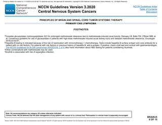 PRINCIPLES OF BRAIN AND SPINAL CORD TUMOR SYSTEMIC THERAPY
PRIMARY CNS LYMPHOMA
BRAIN-D
6 OF 15
FOOTNOTES
o
Consider glucarpidase (carboxypeptidase G2) for prolonged methotrexate clearance due to methotrexate-induced renal toxicity. Ramsey LB, Balis FM, O'Brien MM, et
al. Consensus guideline for use of glucarpidase in patients with high-dose methotrexate induced acute kidney injury and delayed methotrexate clearance. Oncologist
2018;23:52-61.
p
Hepatitis B testing is indicated because of the risk of reactivation with immunotherapy + chemotherapy. Tests include hepatitis B surface antigen and core antibody for a
patient with no risk factors. For patients with risk factors or previous history of hepatitis B, add e-antigen. If positive, check viral load and consult with gastroenterologist.
The NCCN Guidelines for B-Cell Lymphomas (NHODG-B, 2 of 4) also have information about HBV testing for patients considering rituximab.
qOther combinations with methotrexate may be used.
rIbrutinib is associated with risk of aspergillus infection.
NCCN Guidelines Version 3.2020
Central Nervous System Cancers
Version 3.2020 , 09/11/20 © 2020 National Comprehensive Cancer Network®
(NCCN®
), All rights reserved. NCCN Guidelines®
and this illustration may not be reproduced in any form without the express written permission of NCCN.
Note: All recommendations are category 2A unless otherwise indicated.
Clinical Trials: NCCN believes that the best management of any patient with cancer is in a clinical trial. Participation in clinical trials is especially encouraged.
NCCN Guidelines Index
Table of Contents
Discussion
Printed by Matteo De notaris on 11/13/2020 6:02:56 AM. For personal use only. Not approved for distribution. Copyright © 2020 National Comprehensive Cancer Network, Inc., All Rights Reserved.
 