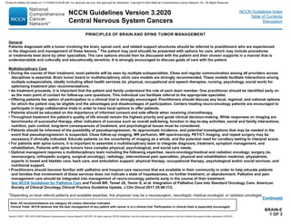BRAIN-E
1 OF 3
Continued
1Depending on local referral patterns and available expertise, this physician may be a neurosurgeon, neurologist, medical oncologist, or radiation oncologist.
PRINCIPLES OF BRAIN AND SPINE TUMOR MANAGEMENT
General
Patients diagnosed with a tumor involving the brain, spinal cord, and related support structures should be referred to practitioners who are experienced
in the diagnosis and management of these lesions.1
The patient may (and should) be presented with options for care, which may include procedures
or treatments best done by other specialists. The care options should then be discussed with the patient and their chosen supports in a manner that is
understandable and culturally and educationally sensitive. It is strongly encouraged to discuss goals of care with the patient.
Multidisciplinary Care
• During the course of their treatment, most patients will be seen by multiple subspecialists. Close and regular communication among all providers across
disciplines is essential. Brain tumor board or multidisciplinary clinic care models are strongly recommended. These models facilitate interactions among
multiple subspecialists, ideally including allied health services (ie, physical, occupational and speech therapies, nursing, psychology, social work) for
optimizing treatment plan recommendations.
• As treatment proceeds, it is important that the patient and family understand the role of each team member. One practitioner should be identified early on
as the main point of contact for follow-up care questions. This individual can facilitate referral to the appropriate specialist.
• Offering patients the option of participation in a clinical trial is strongly encouraged. Practitioners should discuss any local, regional, and national options
for which the patient may be eligible and the advantages and disadvantages of participation. Centers treating neuro-oncology patients are encouraged to
participate in large collaborative trials in order to have local options to offer patients.
• Patients should be educated on the importance of informed consent and side effects when receiving chemotherapy.
• Throughout treatment the patient’s quality of life should remain the highest priority and guide clinical decision-making. While responses on imaging are
benchmarks of successful therapy, other indicators of success such as overall well-being, function in day-to-day activities, social and family interactions,
nutrition, pain control, long-term consequences of treatment, and psychological issues must be considered.
• Patients should be informed of the possibility of pseudoprogression, its approximate incidence, and potential investigations that may be needed in the
event that pseudoprogression is suspected. Close follow-up imaging, MR perfusion, MR spectroscopy, PET/CT imaging, and repeat surgery may be
necessary if clinically indicated. Educate patients on the uncertainty of imaging as a whole, and the potential need for corollary testing to interpret scans.
• For patients with spine tumors, it is important to assemble a multidisciplinary team to integrate diagnosis, treatment, symptom management, and
rehabilitation. Patients with spine tumors have complex physical, psychological, and social care needs.
• Optimal managment requires a multidisciplinary team including the following expertise: neuro-oncology/medical and radiation oncology; surgery (ie,
neurosurgery, orthopedic surgery, surgical oncology); radiology; interventional pain specialties; physical and rehabilitation medicine; physiatrists;
experts in bowel and bladder care, back care, and ambulation support; physical therapy; occupational therapy; psychological and/or social services; and
nutritional support.
• Practitioners should become familiar with palliative and hospice care resources that are available in their community in order to help educate patients
and families that involvement of these services does not indicate a state of hopelessness, no further treatment, or abandonment. Palliative and pain
management care should be integrated into management of neuro-oncology patients early in the course of their treatment.
See NCCN Guidelines for Palliative Care and Ferrell BR, Temel JS, Temin S, et al. Integration of Palliative Care Into Standard Oncology Care: American
Society of Clinical Oncology Clinical Practice Guideline Update. J Clin Oncol 2017;35:96-112.
NCCN Guidelines Version 3.2020
Central Nervous System Cancers
Version 3.2020 , 09/11/20 © 2020 National Comprehensive Cancer Network®
(NCCN®
), All rights reserved. NCCN Guidelines®
and this illustration may not be reproduced in any form without the express written permission of NCCN.
Note: All recommendations are category 2A unless otherwise indicated.
Clinical Trials: NCCN believes that the best management of any patient with cancer is in a clinical trial. Participation in clinical trials is especially encouraged.
NCCN Guidelines Index
Table of Contents
Discussion
Printed by Matteo De notaris on 11/13/2020 6:02:56 AM. For personal use only. Not approved for distribution. Copyright © 2020 National Comprehensive Cancer Network, Inc., All Rights Reserved.
 