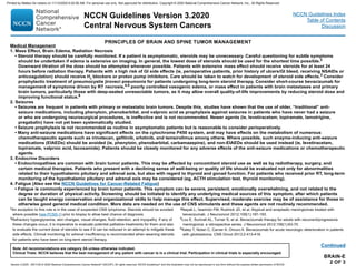BRAIN-E
2 OF 3
Continued
2An exception to this rule is in the case of suspected CNS lymphoma. Steroids should be avoided
where possible (see PCNS-1) prior to biopsy to allow best chance of diagnosis.
3Refractory hyperglycemia, skin changes, visual changes, fluid retention, and myopathy. If any of
these changes occur, it is imperative to evaluate potential palliative treatments for them and also
to evaluate the current dose of steroids to see if it can be reduced in an attempt to mitigate these
side effects. Clinical monitoring for adrenal insufficiency is recommended when weaning steroids
for patients who have been on long-term steroid therapy.
4Nayak L, Iwamoto FM, Rudnick JD, et al. Atypical and anaplastic meningiomas treated with
bevacizumab. J Neurooncol 2012;109(1):187-193.
5Lou E, Sumrall AL, Turner S, et al. Bevacizumab therapy for adults with recurrent/progressive
meningioma: a retrospective series. J Neurooncol 2012;109(1):63-70.
6Kaley T, Nolan C, Carver A, Omuro A. Bevacizumab for acute neurologic deterioration in patients
with glioblastoma. CNS Oncol 2013;2:413-418.
Medical Management
1. Mass Effect, Brain Edema, Radiation Necrosis
• Steroid therapy should be carefully monitored. If a patient is asymptomatic, steroids may be unnecessary. Careful questioning for subtle symptoms
should be undertaken if edema is extensive on imaging. In general, the lowest dose of steroids should be used for the shortest time possible.2
Downward titration of the dose should be attempted whenever possible. Patients with extensive mass effect should receive steroids for at least 24
hours before radiation therapy. Patients with a high risk of GI side effects (ie, perioperative patients, prior history of ulcers/GI bleed, receiving NSAIDs or
anticoagulation) should receive H2
blockers or proton pump inhibitors. Care should be taken to watch for development of steroid side effects.3
Consider
prophylactic treatment of pneumocystis jiroveci pneumonia for patients undergoing long-term steroid therapy. Consider short-course bevacizumab for
management of symptoms driven by RT necrosis,4,5 poorly controlled vasogenic edema, or mass effect in patients with brain metastases and primary
brain tumors, particularly those with deep-seated unresectable tumors, as it may allow overall quality-of-life improvements by reducing steroid dose and
improving functional status.6
2. Seizures
• Seizures are frequent in patients with primary or metastatic brain tumors. Despite this, studies have shown that the use of older, “traditional” anti-
seizure medications, including phenytoin, phenobarbital, and valproic acid as prophylaxis against seizures in patients who have never had a seizure
or who are undergoing neurosurgical procedures, is ineffective and is not recommended. Newer agents (ie, levetiracetam, topiramate, lamotrigine,
pregabalin) have not yet been systematically studied.
• Seizure prophylaxis is not recommended as routine in asymptomatic patients but is reasonable to consider perioperatively.
• Many anti-seizure medications have significant effects on the cytochrome P450 system, and may have effects on the metabolism of numerous
chemotherapeutic agents such as irinotecan, gefitinib, erlotinib, and temsirolimus among others. Where possible, such enzyme-inducing anti-seizure
medications (EIAEDs) should be avoided (ie, phenytoin, phenobarbital, carbamazepine), and non-EIAEDs should be used instead (ie, levetiracetam,
topiramate, valproic acid, lacosamide). Patients should be closely monitored for any adverse effects of the anti-seizure medications or chemotherapeutic
agents.
3. Endocrine Disorders
• Endocrinopathies are common with brain tumor patients. This may be affected by concomitant steroid use as well as by radiotherapy, surgery, and
certain medical therapies. Patients who present with a declining sense of well-being or quality of life should be evaluated not only for abnormalities
related to their hypothalamic pituitary and adrenal axis, but also with regard to thyroid and gonad function. For patients who received prior RT, long-term
monitoring of the hypothalamic pituitary and adrenal axis may be considered (eg, ACTH stimulation test, thyroid monitoring).
4. Fatigue (Also see the NCCN Guidelines for Cancer-Related Fatigue)
• Fatigue is commonly experienced by brain tumor patients. This symptom can be severe, persistent, emotionally overwhelming, and not related to the
degree or duration of physical activity. Screening should be initiated to identify any underlying medical sources of this symptom, after which patients
can be taught energy conservation and organizational skills to help manage this effect. Supervised, moderate exercise may be of assistance for those in
otherwise good general medical condition. More data are needed on the use of CNS stimulants and these agents are not routinely recommended.
PRINCIPLES OF BRAIN AND SPINE TUMOR MANAGEMENT
NCCN Guidelines Version 3.2020
Central Nervous System Cancers
Version 3.2020 , 09/11/20 © 2020 National Comprehensive Cancer Network®
(NCCN®
), All rights reserved. NCCN Guidelines®
and this illustration may not be reproduced in any form without the express written permission of NCCN.
Note: All recommendations are category 2A unless otherwise indicated.
Clinical Trials: NCCN believes that the best management of any patient with cancer is in a clinical trial. Participation in clinical trials is especially encouraged.
NCCN Guidelines Index
Table of Contents
Discussion
Printed by Matteo De notaris on 11/13/2020 6:02:56 AM. For personal use only. Not approved for distribution. Copyright © 2020 National Comprehensive Cancer Network, Inc., All Rights Reserved.
 