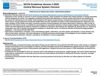 BRAIN-E
3 OF 3
Medical Management—continued
5. Psychiatric Disorders (Also see the NCCN Guidelines for Distress Management including NCCN Distress Thermometer [DIS-A])
• Depression and/or anxiety is common in neuro-oncology patients. These symptoms are greater than simple sadness or anxiety associated
with the diagnosis of a tumor. The vegetative symptoms associated with depression or severe anxiety may become very disabling for
the patient and distressing for the family. These symptoms will respond to psychotropic medications as they do in non-tumor patients.
If less severe, strong support from behavioral health allies and other qualified counselors is also extremely beneficial. Physicians, and
other members of their health care teams, should be sensitive to these symptoms and inquire about them in follow-up visits in order to
determine if the patient may be a candidate for psychological or psychiatric treatment. Communication between members of the patient's
health care team regarding the patient's response to treatment is important. See Andersen BL, DeRubeis RJ, Berman BS, et al. Screening,
assessment, and care of anxiety and depressive symptoms in adults with cancer: an American Society of Clinical Oncology guideline
adaptation. J Clin Oncol 2014;32:1605-1619.
• Anti-seizure medications, anxiolytics, some chemotherapy agents, antiemetics, and other agents used directly in cancer therapy may
affect mental status, alertness, and mood. Alterations in thought processes should trigger an investigation for any treatable causes,
including endocrine disorders, infection, side effects of medication, or tumor progression.
6. Venous Thromboembolism (VTE)
• See the NCCN Guidelines for Cancer-Associated Venous Thromboembolic Disease.
Allied Services
• Physical therapy, occupational therapy, and speech therapy may be helpful for many patients with CNS tumors, either benign or malignant.
Surgical intervention is not a prerequisite for referral, and these therapies should not be withheld from patients because of the uncertain
course of certain malignant tumors. Many patients with aggressive, malignant primary brain tumors or CNS metastases can benefit from
inpatient rehabilitation.
• Practitioners are encouraged to serve as a resource and to refer patients to social services, support groups, and cancer patient advocacy
organizations. Institutional or community resources that can assist patients and families in dealing with financial, insurance, and legal
issues are important.
• Practitioners should be familiar with their state laws concerning seizures and driving so that they can advise patients and families
appropriately.
PRINCIPLES OF BRAIN AND SPINE TUMOR MANAGEMENT
NCCN Guidelines Version 3.2020
Central Nervous System Cancers
Version 3.2020 , 09/11/20 © 2020 National Comprehensive Cancer Network®
(NCCN®
), All rights reserved. NCCN Guidelines®
and this illustration may not be reproduced in any form without the express written permission of NCCN.
Note: All recommendations are category 2A unless otherwise indicated.
Clinical Trials: NCCN believes that the best management of any patient with cancer is in a clinical trial. Participation in clinical trials is especially encouraged.
NCCN Guidelines Index
Table of Contents
Discussion
Printed by Matteo De notaris on 11/13/2020 6:02:56 AM. For personal use only. Not approved for distribution. Copyright © 2020 National Comprehensive Cancer Network, Inc., All Rights Reserved.
 