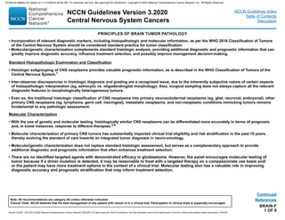 BRAIN-F
1 OF 8
PRINCIPLES OF BRAIN TUMOR PATHOLOGY
• Incorporation of relevant diagnostic markers, including histopathologic and molecular information, as per the WHO 2016 Classification of Tumors
of the Central Nervous System should be considered standard practice for tumor classification.
• Molecular/genetic characterization complements standard histologic analysis, providing additional diagnostic and prognostic information that can
greatly improve diagnostic accuracy, influence treatment selection, and possibly improve management decision-making.
Standard Histopathologic Examination and Classification
• Histologic subgrouping of CNS neoplasms provides valuable prognostic information, as is described in the WHO Classification of Tumors of the
Central Nervous System.1
• Inter-observer discrepancies in histologic diagnosis and grading are a recognized issue, due to the inherently subjective nature of certain aspects
of histopathologic interpretation (eg, astrocytic vs. oligodendroglial morphology). Also, surgical sampling does not always capture all the relevant
diagnostic features in morphologically heterogeneous tumors.
• Even so, the traditional histologic classification of CNS neoplasms into primary neuroectodermal neoplasms (eg, glial, neuronal, embryonal), other
primary CNS neoplasms (eg, lymphoma, germ cell, meningeal), metastatic neoplasms, and non-neoplastic conditions mimicking tumors remains
fundamental to any pathologic assessment.
Molecular Characterization
• With the use of genetic and molecular testing, histologically similar CNS neoplasms can be differentiated more accurately in terms of prognosis
and, in some instances, response to different therapies.2-6
• Molecular characterization of primary CNS tumors has substantially impacted clinical trial eligibility and risk stratification in the past 10 years,
thereby evolving the standard of care towards an integrated tumor diagnosis in neuro-oncology.
• Molecular/genetic characterization does not replace standard histologic assessment, but serves as a complementary approach to provide
additional diagnostic and prognostic information that often enhances treatment selection.
• There are no identified targeted agents with demonstrated efficacy in glioblastoma. However, the panel encourages molecular testing of
tumor because if a driver mutation is detected, it may be reasonable to treat with a targeted therapy on a compassionate use basis and/
or the patient may have more treatment options in the context of a clinical trial. Molecular testing also has a valuable role in improving
diagnostic accuracy and prognostic stratification that may inform treatment selection.
Continued
References
NCCN Guidelines Version 3.2020
Central Nervous System Cancers
Version 3.2020 , 09/11/20 © 2020 National Comprehensive Cancer Network®
(NCCN®
), All rights reserved. NCCN Guidelines®
and this illustration may not be reproduced in any form without the express written permission of NCCN.
Note: All recommendations are category 2A unless otherwise indicated.
Clinical Trials: NCCN believes that the best management of any patient with cancer is in a clinical trial. Participation in clinical trials is especially encouraged.
NCCN Guidelines Index
Table of Contents
Discussion
Printed by Matteo De notaris on 11/13/2020 6:02:56 AM. For personal use only. Not approved for distribution. Copyright © 2020 National Comprehensive Cancer Network, Inc., All Rights Reserved.
 